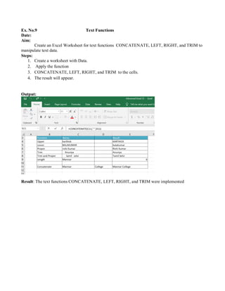 Ex. No.9 Text Functions
Date:
Aim:
Create an Excel Worksheet for text functions CONCATENATE, LEFT, RIGHT, and TRIM to
manipulate text data.
Steps:
1. Create a worksheet with Data.
2. Apply the function
3. CONCATENATE, LEFT, RIGHT, and TRIM to the cells.
4. The result will appear.
Output:
Result: The text functions CONCATENATE, LEFT, RIGHT, and TRIM were implemented
 