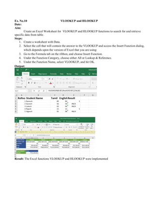 Ex. No.10 VLOOKUP and HLOOKUP
Date:
Aim:
Create an Excel Worksheet for VLOOKUP and HLOOKUP functions to search for and retrieve
specific data from table.
Steps:
1. Create a worksheet with Data.
2. Select the cell that will contain the answer to the VLOOKUP and access the Insert Function dialog,
which depends upon the version of Excel that you are using:
3. Go to the Formula tab on the ribbon, and choose Insert Function.
4. Under the Function Category, choose either All or Lookup & Reference.
5. Under the Function Name, select VLOOKUP, and hit OK.
Output:
Result: The Excel functions VLOOKUP and HLOOKUP were implemented
 