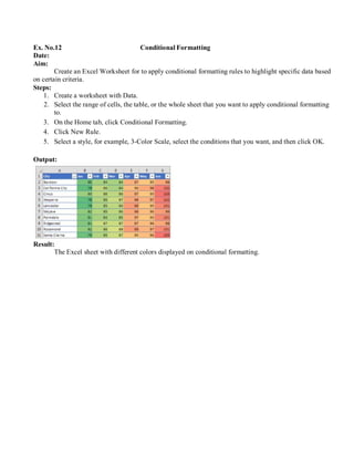 Ex. No.12 Conditional Formatting
Date:
Aim:
Create an Excel Worksheet for to apply conditional formatting rules to highlight specific data based
on certain criteria.
Steps:
1. Create a worksheet with Data.
2. Select the range of cells, the table, or the whole sheet that you want to apply conditional formatting
to.
3. On the Home tab, click Conditional Formatting.
4. Click New Rule.
5. Select a style, for example, 3-Color Scale, select the conditions that you want, and then click OK.
Output:
Result:
The Excel sheet with different colors displayed on conditional formatting.
 