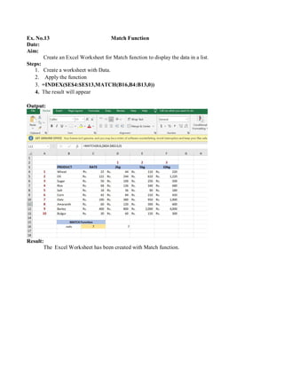 Ex. No.13 Match Function
Date:
Aim:
Create an Excel Worksheet for Match function to display the data in a list.
Steps:
1. Create a worksheet with Data.
2. Apply the function
3. =INDEX($E$4:$E$13,MATCH(B16,B4:B13,0))
4. The result will appear
Output:
Result:
The Excel Worksheet has been created with Match function.
 