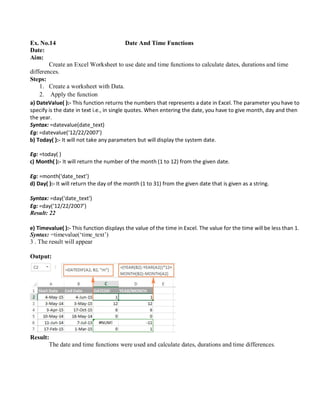 Ex. No.14 Date And Time Functions
Date:
Aim:
Create an Excel Worksheet to use date and time functions to calculate dates, durations and time
differences.
Steps:
1. Create a worksheet with Data.
2. Apply the function
a) DateValue( ):- This function returns the numbers that represents a date in Excel. The parameter you have to
specify is the date in text i.e., in single quotes. When entering the date, you have to give month, day and then
the year.
Syntax: =datevalue(date_text)
Eg: =datevalue(‘12/22/2007’)
b) Today( ):- It will not take any parameters but will display the system date.
Eg: =today( )
c) Month( ):- It will return the number of the month (1 to 12) from the given date.
Eg: =month(‘date_text’)
d) Day( ):- It will return the day of the month (1 to 31) from the given date that is given as a string.
Syntax: =day(‘date_text’)
Eg: =day(‘12/22/2007’)
Result: 22
e) Timevalue( ):- This function displays the value of the time in Excel. The value for the time will be less than 1.
Syntax: =timevalue(‘time_text’)
3 . The result will appear
Output:
Result:
The date and time functions were used and calculate dates, durations and time differences.
 