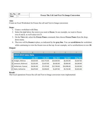 Ex. No. :15
Freeze The Cell And Text To Image Conversion
Date :
Aim:
Create an Excel Worksheet for Freeze the cell and Text to Image conversion
Steps:
1. Create a worksheet with Data.
2. Select the row below the row(s) you want to freeze. In our example, we want to freeze
rows 1 and 2, so we'll select row 3.
3. On the View tab, select the Freeze Panes command, then choose Freeze Panes from the drop-
down menu.
4. The rows will be frozen in place, as indicated by the gray line. You can scroll down the worksheet
while continuing to view the frozen rows at the top. In our example, we've scrolled down to row 18.
Output:
Result:
The Excel operations Freeze the cell and Text to Image conversion were implemented.
 