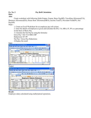 Ex. No. 2 Pay Roll Calculation
Date:
Aim:
Create worksheet with following fields Empno, Ename, Basic Pay(BP), Travelling Allowance(TA),
Dearness Allowance(DA), House Rent Allowance(HRA), Income Tax(IT), Provident Fund(PF), Net
Pay(NP)
Steps:-
Input
1. Create an Excel Worksheet for an employee pay roll system.
2. Enter the details of Employee as given and calculate the DA, TA, HRA, IT, PF as a percentage
on the basis of Basic Pay.
3. Calculate the Net Pay by using the formulae
Gross Pay= DA+TA+HRA+BP
Deductions=IT+PF
Net Pay= Gross Pay-Deductions
4.Display the result
Output:
Result:
Employee salary calculated using mathematical operations.
 