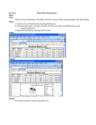 Ex. No.3 Mark Sheet Preparation
Date:
Aim:
Steps:
Input:
Create an Excel Worksheet with fields as Roll No, Name, Marks and percentage with chart display
1. Create an Excel Worksheet by inserting field names
2. Calculate total marks, Averages, Results and Divisions.(By using Mathematical and
Logical Functions)
3. Represent the Data by inserting the Pie Chart.
Output
Result:
The student marklist created using MS Excel
 