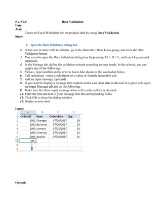 Ex. No.5 Data Validation
Date:
Aim:
Create an Excel Worksheet for the product data by using Data Validation
Steps:
1. Open the Data Validation dialog box
2. Select one or more cells to validate, go to the Data tab > Data Tools group, and click the Data
Validation button.
3. You can also open the Data Validation dialog box by pressing Alt > D > L, with each key pressed
separately.
4. In the Settings tab, define the validation criteria according to your needs. In the criteria, you can
supply any of the following:
5. Values - type numbers in the criteria boxes like shown in the screenshot below.
6. Cell references - make a rule based on a value or formula in another cell.
7. Add an input message (optional)
8. If you want to display a message that explains to the user what data is allowed in a given cell, open
the Input Message tab and do the following:
9. Make sure the Show input message when cell is selected box is checked.
10. Enter the title and text of your message into the corresponding fields.
11. Click OK to close the dialog window.
12. Display an error alert
Input:
Output:
 