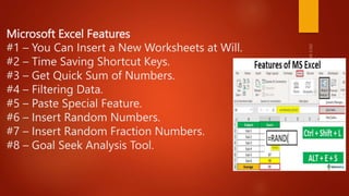 Microsoft Excel Features
#1 – You Can Insert a New Worksheets at Will.
#2 – Time Saving Shortcut Keys.
#3 – Get Quick Sum of Numbers.
#4 – Filtering Data.
#5 – Paste Special Feature.
#6 – Insert Random Numbers.
#7 – Insert Random Fraction Numbers.
#8 – Goal Seek Analysis Tool.
 