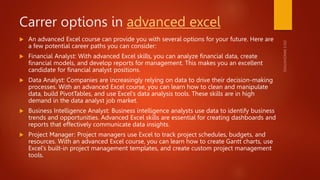 Carrer options in advanced excel
 An advanced Excel course can provide you with several options for your future. Here are
a few potential career paths you can consider:
 Financial Analyst: With advanced Excel skills, you can analyze financial data, create
financial models, and develop reports for management. This makes you an excellent
candidate for financial analyst positions.
 Data Analyst: Companies are increasingly relying on data to drive their decision-making
processes. With an advanced Excel course, you can learn how to clean and manipulate
data, build PivotTables, and use Excel's data analysis tools. These skills are in high
demand in the data analyst job market.
 Business Intelligence Analyst: Business intelligence analysts use data to identify business
trends and opportunities. Advanced Excel skills are essential for creating dashboards and
reports that effectively communicate data insights.
 Project Manager: Project managers use Excel to track project schedules, budgets, and
resources. With an advanced Excel course, you can learn how to create Gantt charts, use
Excel's built-in project management templates, and create custom project management
tools.
 