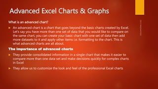 Advanced Excel Charts & Graphs
What is an advanced chart?
 An advanced chart is a chart that goes beyond the basic charts created by Excel.
Let’s say you have more than one set of data that you would like to compare on
the same chart, you can create your basic chart with one set of data then add
more datasets to it and apply other items i.e. formatting to the chart. This is
what advanced charts are all about.
The importance of advanced charts
 They provide consolidated information in a single chart that makes it easier to
compare more than one data set and make decisions quickly for complex charts
in Excel
 They allow us to customize the look and feel of the professional Excel charts
 