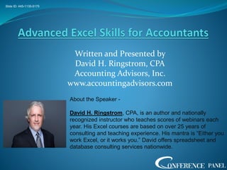 Written and Presented by
David H. Ringstrom, CPA
Accounting Advisors, Inc.
www.accountingadvisors.com
Slide ID: 445-1135-5175
About the Speaker -
David H. Ringstrom, CPA, is an author and nationally
recognized instructor who teaches scores of webinars each
year. His Excel courses are based on over 25 years of
consulting and teaching experience. His mantra is “Either you
work Excel, or it works you.” David offers spreadsheet and
database consulting services nationwide.
 