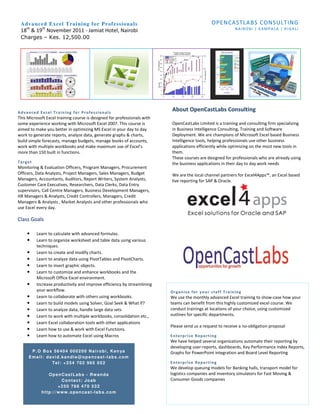 Adv a nc ed E x cel Tra i n i ng f o r P ro f e s sio na ls                                   OPENCASTLABS CONSULTING
    th       th                                                                                            NAIROBI | KAMPALA | KIGALI
 18 & 19 November 2011 - Jamiat Hotel, Nairobi
 Charges – Kes. 12,500.00




Advanced Excel Training for Professionals
                                                                          About OpenCastLabs Consulting
This Microsoft Excel training course is designed for professionals with
some experience working with Microsoft Excel 2007. This course is         OpenCastLabs Limited is a training and consulting firm specializing
aimed to make you better in optimizing MS Excel in your day to day        in Business Intelligence Consulting, Training and Software
work to generate reports, analyze data, generate graphs & charts,         Deployment. We are champions of Microsoft Excel based Business
build simple forecasts, manage budgets, manage books of accounts,         Intelligence tools, helping professionals use other business
work with multiple workbooks and make maximum use of Excel’s              applications efficiently while optimizing on the most new tools in
more than 150 built in functions.                                         them.
                                                                          These courses are designed for professionals who are already using
Target                                                                    the business applications in their day to day work needs
Monitoring & Evaluation Officers, Program Managers, Procurement
Officers, Data Analysts, Project Managers, Sales Managers, Budget         We are the local channel partners for Excel4Apps™, an Excel based
Managers, Accountants, Auditors, Report Writers, System Analysts,         live reporting for SAP & Oracle.
Customer Care Executives, Researchers, Data Clerks, Data Entry
supervisors, Call Centre Managers, Business Development Managers,
HR Managers & Analysts, Credit Controllers, Managers, Credit
Managers & Analysts , Market Analysts and other professionals who
use Excel every day.

Class Goals

     •    Learn to calculate with advanced formulas.
     •    Learn to organize worksheet and table data using various
          techniques.
     •    Learn to create and modify charts.
     •    Learn to analyze data using PivotTables and PivotCharts.
     •    Learn to insert graphic objects.
     •    Learn to customize and enhance workbooks and the
          Microsoft Office Excel environment.
     •    Increase productivity and improve efficiency by streamlining
          your workflow.                                                  Organize for your staff Training
     •    Learn to collaborate with others using workbooks.               We use the monthly advanced Excel training to show-case how your
     •    Learn to build models using Solver, Goal Seek & What If?        teams can benefit from this highly customized excel course. We
     •    Learn to analyze data, handle large data sets                   conduct trainings at locations of your choice, using customized
     •    Learn to work with multiple workbooks, consolidation etc.,      outlines for specific departments.
     •    Learn Excel collaboration tools with other applications
                                                                          Please send us a request to receive a no-obligation proposal
     •    Learn how to use & work with Excel Functions.
     •    Learn how to automate Excel using Macros                        Enterprise Reporting
                                                                          We have helped several organizations automate their reporting by
                                                                          developing user-reports, dashboards, Key Performance Index Reports,
      P . O B o x 5 6 4 0 4 0 0 0 2 0 0 N a i r o b i , K e n ya          Graphs for PowerPoint integration and Board Level Reporting
     Email: david.kandie@opencast-labs.com
                 Tel: +254 702 965 052                                    Enterprise Reporting
                                                                          We develop queuing models for Banking halls, transport model for
               OpenCastLabs - Rwanda                                      logistics companies and inventory simulators for Fast Moving &
                    Contact: Joab                                         Consumer Goods companies
                   +250 788 470 532
            http://www.opencast-labs.com
 