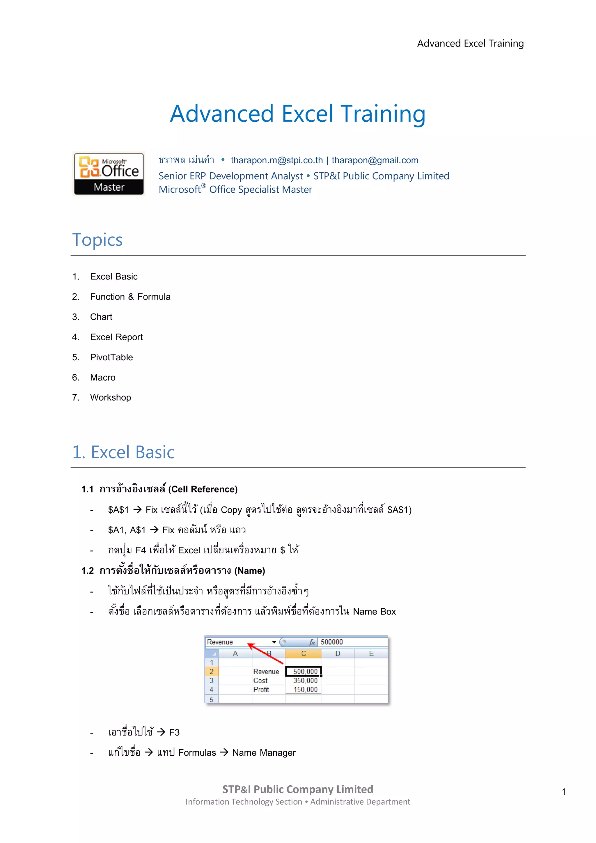 Advanced Excel Training




                          Advanced Excel Training
                       ธราพล เม่นคา      tharapon.m@stpi.co.th | tharapon@gmail.com
                       Senior ERP Development Analyst  STP&I Public Company Limited
                       Microsoft® Office Specialist Master




Topics
1.     Excel Basic
2.     Function & Formula
3.     Chart
4.     Excel Report
5.     PivotTable
6.     Macro
7.     Workshop



1. Excel Basic
     1.1 การอ้างอิ งเซลล์ (Cell Reference)
       - $A$1  Fix เซลล์น้ีไว้ (เมือ Copy สูตรไปใช้ต่อ สูตรจะอ้างอิงมาทีเซลล์ $A$1)
                                     ่                                   ่
       - $A1, A$1  Fix คอลัมน์ หรือ แถว
       - กดปุ่ม F4 เพื่อให้ Excel เปลียนเครืองหมาย $ ให้
                                       ่     ่
     1.2 การตังชื่อให้กบเซลล์หรือตาราง (Name)
              ้          ั
       - ใช้กบไฟล์ทใช้เป็นประจา หรือสูตรทีมการอ้างอิงซ้ าๆ
                ั     ี่                       ่ ี
       - ตังชือ เลือกเซลล์หรือตารางทีตองการ แล้วพิมพ์ชอทีตองการใน Name Box
            ้ ่                          ่ ้            ่ื ่ ้




       -   เอาชือไปใช้  F3
                ่
       -   แก้ไขชือ  แทป Formulas  Name Manager
                  ่

                                      STP&I Public Company Limited                                                  1
                             Information Technology Section  Administrative Department
 