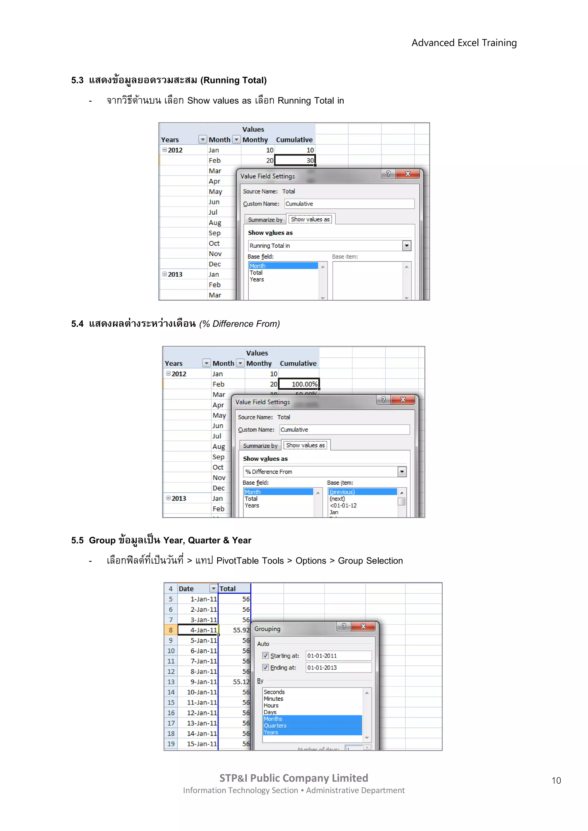 Advanced Excel Training


5.3 แสดงข้อมูลยอดรวมสะสม (Running Total)
    - จากวิธดานบน เลือก Show values as เลือก Running Total in
             ี ้




5.4 แสดงผลต่ างระหว่างเดือน (% Difference From)




5.5 Group ข้อมูลเป็ น Year, Quarter & Year
    - เลือกฟิ ลด์ทเป็นวันที่ > แทป PivotTable Tools > Options > Group Selection
                  ี่




                                   STP&I Public Company Limited                                                  10
                          Information Technology Section  Administrative Department
 