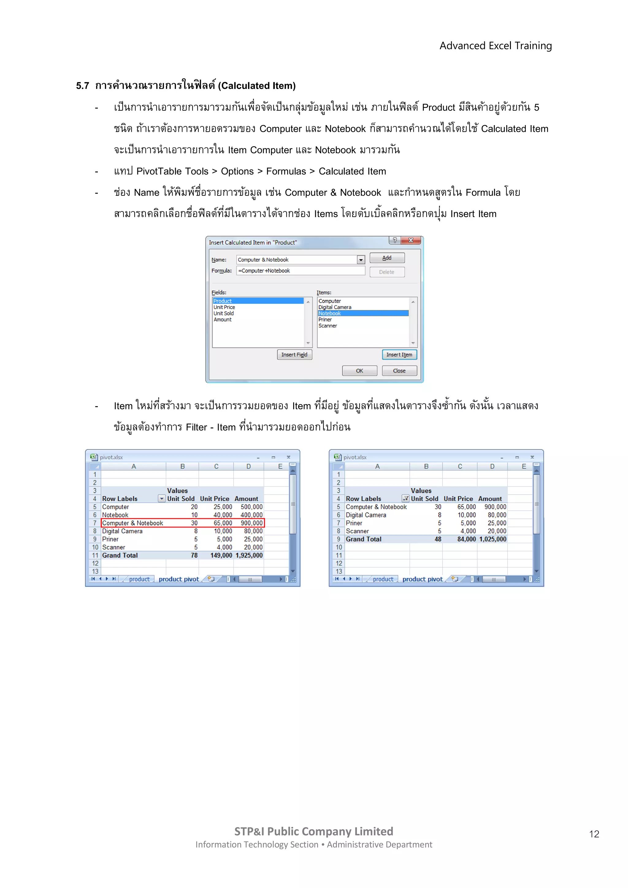 Advanced Excel Training


5.7 การคานวณรายการในฟิ ลด์ (Calculated Item)
    - เป็นการนาเอารายการมารวมกันเพื่อจัดเป็นกลุ่มข้อมูลใหม่ เช่น ภายในฟิ ลด์ Product มีสนค้าอยู่ดวยกัน 5
                                                                                        ิ        ้
       ชนิด ถ้าเราต้องการหายอดรวมของ Computer และ Notebook ก็สามารถคานวณได้โดยใช้ Calculated Item
       จะเป็นการนาเอารายการใน Item Computer และ Notebook มารวมกัน
    - แทป PivotTable Tools > Options > Formulas > Calculated Item
    - ช่อง Name ให้พมพ์ชอรายการข้อมูล เช่น Computer & Notebook และกาหนดสูตรใน Formula โดย
                       ิ ่ื
                         ่      ี่ ี                               ้             ่
       สามารถคลิกเลือกชือฟิ ลด์ทมในตารางได้จากช่อง Items โดยดับเบิลคลิกหรือกดปุม Insert Item




    -   Item ใหม่ทสร้างมา จะเป็นการรวมยอดของ Item ทีมอยู่ ข้อมูลทีแสดงในตารางจึงซ้ากัน ดังนัน เวลาแสดง
                   ี่                                ่ ี          ่                         ้
        ข้อมูลต้องทาการ Filter - Item ทีนามารวมยอดออกไปก่อน
                                        ่




                                   STP&I Public Company Limited                                                  12
                          Information Technology Section  Administrative Department
 