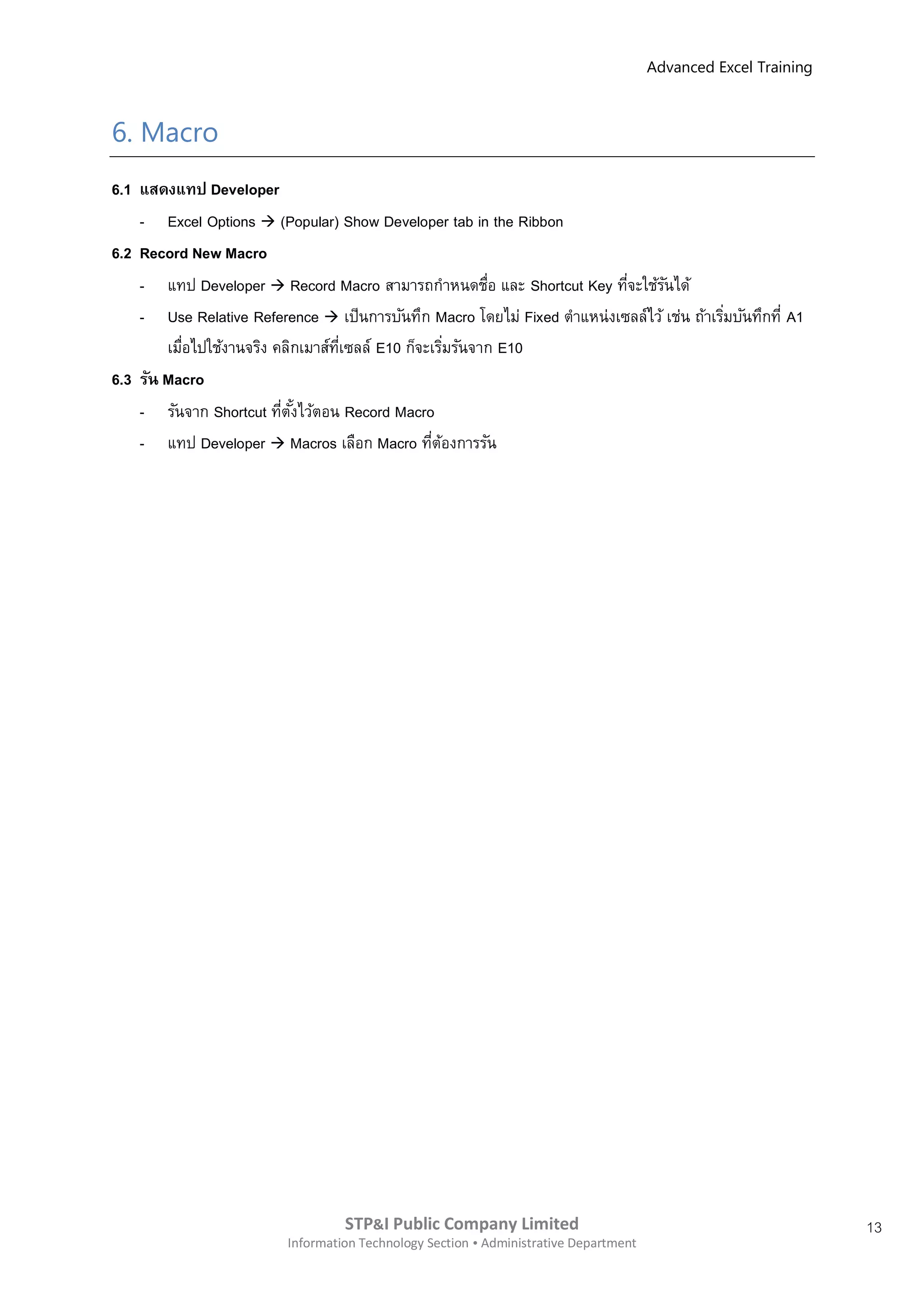 Advanced Excel Training



6. Macro
6.1 แสดงแทป Developer
    - Excel Options  (Popular) Show Developer tab in the Ribbon
6.2 Record New Macro
    - แทป Developer  Record Macro สามารถกาหนดชือ และ Shortcut Key ทีจะใช้รนได้
                                                          ่              ่      ั
    - Use Relative Reference  เป็นการบันทึก Macro โดยไม่ Fixed ตาแหน่งเซลล์ไว้ เช่น ถ้าเริมบันทึกที่ A1
                                                                                           ่
        เมือไปใช้งานจริง คลิกเมาส์ทเซลล์ E10 ก็จะเริมรันจาก E10
           ่                       ี่                ่
6.3 รัน Macro
    - รันจาก Shortcut ทีตงไว้ตอน Record Macro
                          ่ ั้
    - แทป Developer  Macros เลือก Macro ทีตองการรัน
                                                 ่ ้




                                   STP&I Public Company Limited                                                  13
                          Information Technology Section  Administrative Department
 