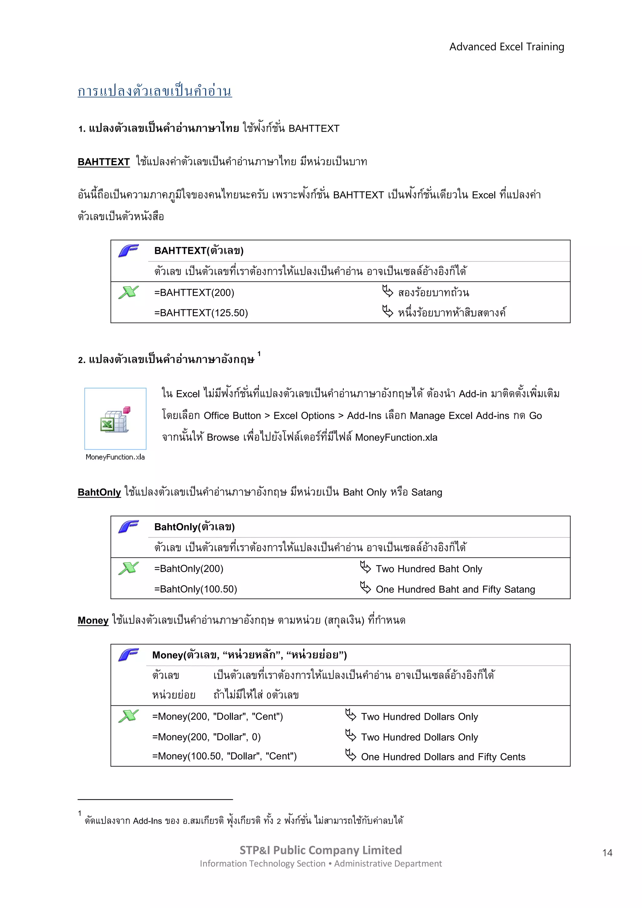 Advanced Excel Training



การแปลงตัว เลขเป็ นคาอ่ า น
                                    ั
1. แปลงตัวเลขเป็ นคาอ่านภาษาไทย ใช้ฟงก์ช ั ่น BAHTTEXT

BAHTTEXT ใช้แปลงค่าตัวเลขเป็นคาอ่านภาษาไทย มีหน่วยเป็ นบาท

       ื              ิ                      ั                       ั
อันนี้ถอเป็นความภาคภูมใจของคนไทยนะครับ เพราะฟงก์ช ั ่น BAHTTEXT เป็นฟงก์ช ั ่นเดียวใน Excel ทีแปลงค่า
                                                                                              ่
ตัวเลขเป็นตัวหนังสือ

                     BAHTTEXT(ตัวเลข)
                     ตัวเลข เป็นตัวเลขทีเราต้องการให้แปลงเป็นคาอ่าน อาจเป็นเซลล์อางอิงก็ได้
                                        ่                                        ้
                     =BAHTTEXT(200)                                     สองร้อยบาทถ้วน
                     =BAHTTEXT(125.50)                                  หนึ่งร้อยบาทห้าสิบสตางค์


2. แปลงตัวเลขเป็ นคาอ่านภาษาอังกฤษ 1

                                     ี ั
                       ใน Excel ไม่มฟงก์ช ั ่นทีแปลงตัวเลขเป็นคาอ่านภาษาอังกฤษได้ ต้องนา Add-in มาติดตังเพิมเติม
                                                ่                                                      ้ ่
                       โดยเลือก Office Button > Excel Options > Add-Ins เลือก Manage Excel Add-ins กด Go
                       จากนันให้ Browse เพื่อไปยังโฟล์เดอร์ทมไฟล์ MoneyFunction.xla
                            ้                                 ี่ ี


BahtOnly ใช้แปลงตัวเลขเป็นคาอ่านภาษาอังกฤษ มีหน่วยเป็น Baht Only หรือ Satang

                     BahtOnly(ตัวเลข)
                     ตัวเลข เป็นตัวเลขทีเราต้องการให้แปลงเป็นคาอ่าน อาจเป็นเซลล์อางอิงก็ได้
                                        ่                                        ้
                     =BahtOnly(200)                                Two Hundred Baht Only
                     =BahtOnly(100.50)                             One Hundred Baht and Fifty Satang

Money ใช้แปลงตัวเลขเป็นคาอ่านภาษาอังกฤษ ตามหน่วย (สกุลเงิน) ทีกาหนด
                                                              ่

                     Money(ตัวเลข, “หน่ วยหลัก”, “หน่ วยย่อย”)
                     ตัวเลข      เป็นตัวเลขทีเราต้องการให้แปลงเป็นคาอ่าน อาจเป็ นเซลล์อางอิงก็ได้
                                              ่                                        ้
                     หน่วยย่อย ถ้าไม่มให้ใส่ 0ตัวเลข
                                        ี
                     =Money(200, "Dollar", "Cent")             Two Hundred Dollars Only
                     =Money(200, "Dollar", 0)                  Two Hundred Dollars Only
                     =Money(100.50, "Dollar", "Cent")          One Hundred Dollars and Fifty Cents


1
    ดัดแปลงจาก Add-Ins ของ อ.สมเกียรติ ฟุ้งเกียรติ ทัง 2 ฟงก์ชน ไม่สามารถใช้กบค่าลบได้
                                                     ้    ั ั่               ั

                                           STP&I Public Company Limited                                                 14
                                 Information Technology Section  Administrative Department
 