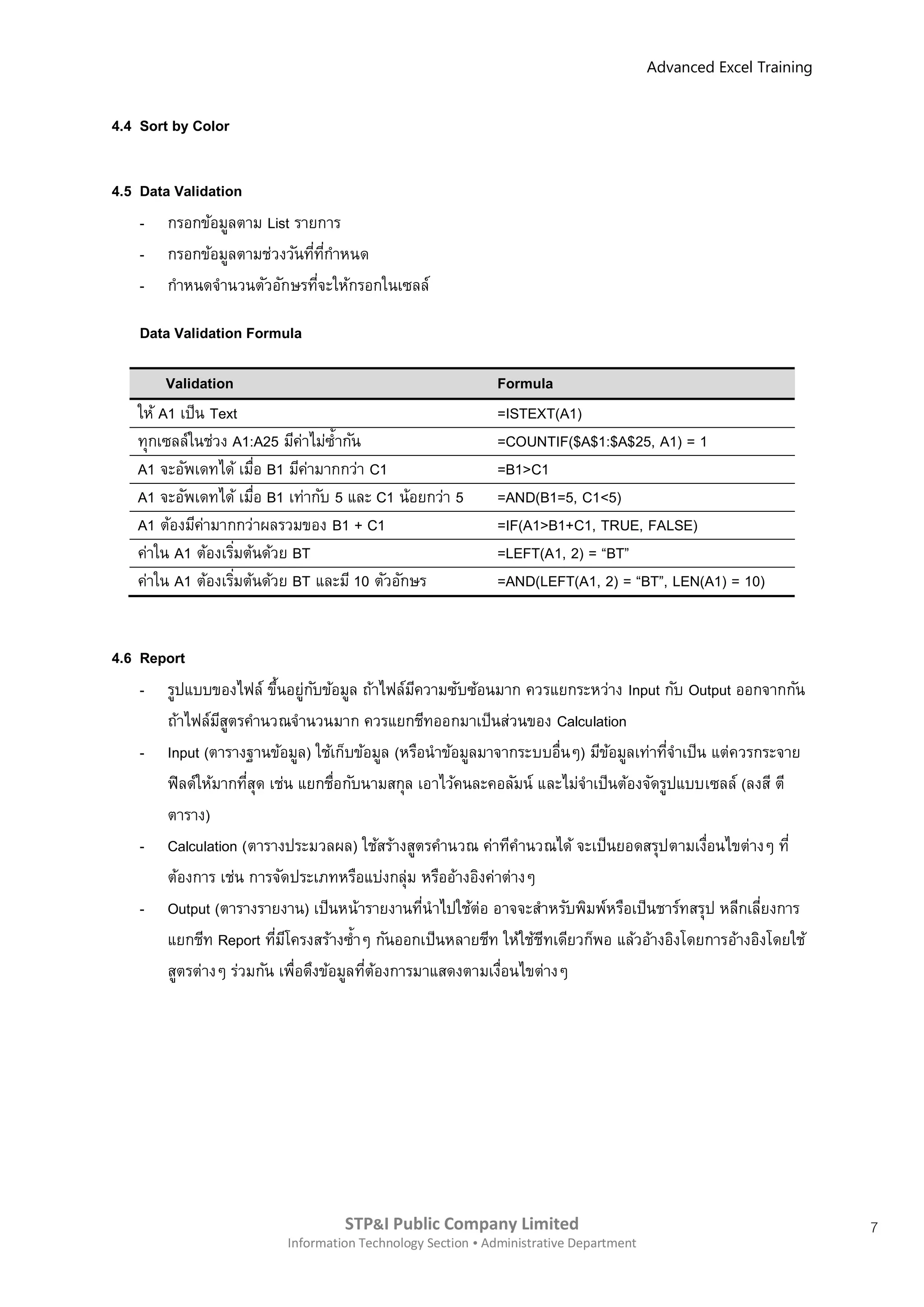 Advanced Excel Training


4.4 Sort by Color


4.5 Data Validation
    - กรอกข้อมูลตาม List รายการ
    - กรอกข้อมูลตามช่วงวันทีทกาหนด
                            ่ ี่
    - กาหนดจานวนตัวอักษรทีจะให้กรอกในเซลล์
                             ่

    Data Validation Formula

        Validation                                          Formula
   ให้ A1 เป็น Text                                         =ISTEXT(A1)
   ทุกเซลล์ในช่วง A1:A25 มีคาไม่ซ้ ากัน
                             ่                              =COUNTIF($A$1:$A$25, A1) = 1
   A1 จะอัพเดทได้ เมือ B1 มีคามากกว่า C1
                       ่       ่                            =B1>C1
   A1 จะอัพเดทได้ เมือ B1 เท่ากับ 5 และ C1 น้อยกว่า 5
                         ่                                  =AND(B1=5, C1<5)
   A1 ต้องมีคามากกว่าผลรวมของ B1 + C1
              ่                                             =IF(A1>B1+C1, TRUE, FALSE)
   ค่าใน A1 ต้องเริมต้นด้วย BT
                   ่                                        =LEFT(A1, 2) = “BT”
   ค่าใน A1 ต้องเริมต้นด้วย BT และมี 10 ตัวอักษร
                     ่                                      =AND(LEFT(A1, 2) = “BT”, LEN(A1) = 10)


4.6 Report
    - รูปแบบของไฟล์ ขึนอยู่กบข้อมูล ถ้าไฟล์มความซับซ้อนมาก ควรแยกระหว่าง Input กับ Output ออกจากกัน
                           ้    ั              ี
       ถ้าไฟล์มสตรคานวณจานวนมาก ควรแยกชีทออกมาเป็นส่วนของ Calculation
                 ีู
    - Input (ตารางฐานข้อมูล) ใช้เก็บข้อมูล (หรือนาข้อมูลมาจากระบบอื่นๆ) มีขอมูลเท่าทีจาเป็น แต่ควรกระจาย
                                                                            ้         ่
       ฟิ ลด์ให้มากทีสุด เช่น แยกชือกับนามสกุล เอาไว้คนละคอลัมน์ และไม่จาเป็นต้องจัดรูปแบบเซลล์ (ลงสี ตี
                     ่              ่
       ตาราง)
    - Calculation (ตารางประมวลผล) ใช้สร้างสูตรคานวณ ค่าทีคานวณได้ จะเป็นยอดสรุปตามเงือนไขต่างๆ ที่
                                                                                           ่
       ต้องการ เช่น การจัดประเภทหรือแบ่งกลุ่ม หรืออ้างอิงค่าต่างๆ
    - Output (ตารางรายงาน) เป็นหน้ารายงานทีนาไปใช้ต่อ อาจจะสาหรับพิมพ์หรือเป็นชาร์ทสรุป หลีกเลียงการ
                                                 ่                                                 ่
       แยกชีท Report ทีมโครงสร้างซ้าๆ กันออกเป็นหลายชีท ให้ใช้ชทเดียวก็พอ แล้วอ้างอิงโดยการอ้างอิงโดยใช้
                          ่ ี                                     ี
       สูตรต่างๆ ร่วมกัน เพื่อดึงข้อมูลทีตองการมาแสดงตามเงือนไขต่างๆ
                                         ่ ้                ่




                                   STP&I Public Company Limited                                                  7
                          Information Technology Section  Administrative Department
 