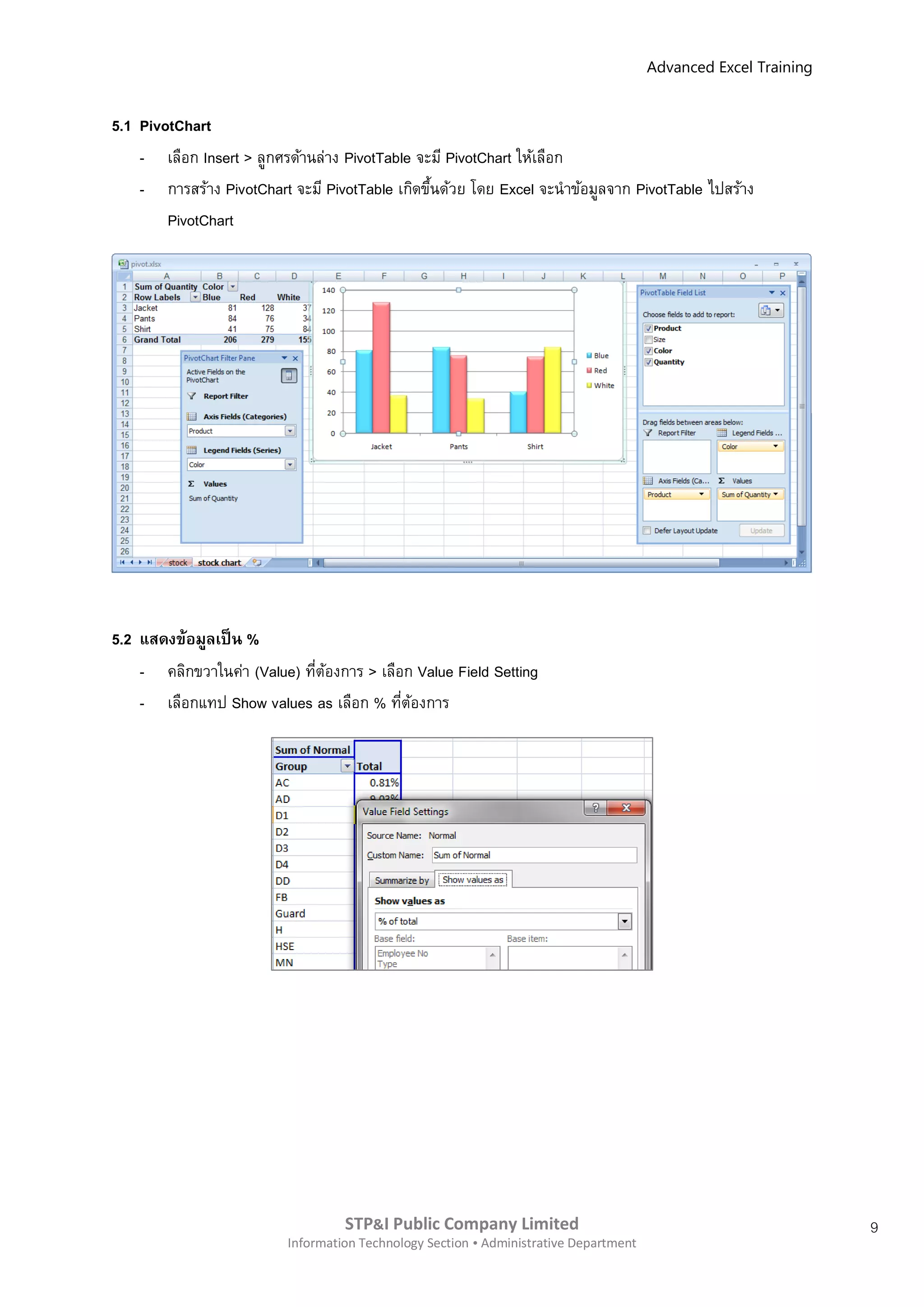 Advanced Excel Training


5.1 PivotChart
    - เลือก Insert > ลูกศรด้านล่าง PivotTable จะมี PivotChart ให้เลือก
    - การสร้าง PivotChart จะมี PivotTable เกิดขึนด้วย โดย Excel จะนาข้อมูลจาก PivotTable ไปสร้าง
                                                ้
        PivotChart




5.2 แสดงข้อมูลเป็ น %
    -   คลิกขวาในค่า (Value) ทีตองการ > เลือก Value Field Setting
                               ่ ้
    -   เลือกแทป Show values as เลือก % ทีตองการ
                                            ่ ้




                                   STP&I Public Company Limited                                                  9
                          Information Technology Section  Administrative Department
 