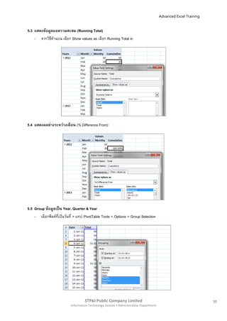 Advanced Excel Training


5.3 แสดงข้อมูลยอดรวมสะสม (Running Total)
    - จากวิธดานบน เลือก Show values as เลือก Running Total in
             ี ้




5.4 แสดงผลต่ างระหว่างเดือน (% Difference From)




5.5 Group ข้อมูลเป็ น Year, Quarter & Year
    - เลือกฟิ ลด์ทเป็นวันที่ > แทป PivotTable Tools > Options > Group Selection
                  ี่




                                   STP&I Public Company Limited                                                  10
                          Information Technology Section  Administrative Department
 