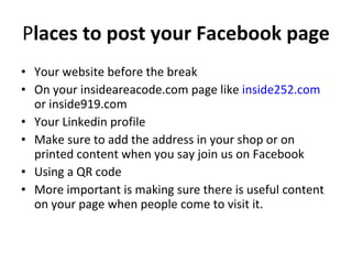 P laces to post your Facebook page  Your website before the break  On your insideareacode.com page like  inside252.com  or inside919.com  Your Linkedin profile Make sure to add the address in your shop or on printed content when you say join us on Facebook Using a QR code  More important is making sure there is useful content on your page when people come to visit it. 
