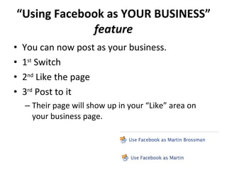 “ Using Facebook as YOUR BUSINESS”  feature You can now post as your business.  1 st  Switch 2 nd  Like the page 3 rd  Post to it Their page will show up in your “Like” area on your business page. 