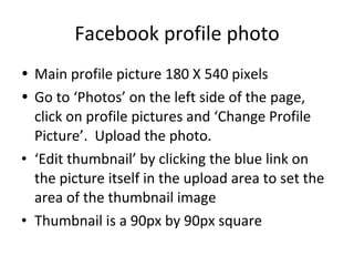 Facebook profile photo Main profile picture 180 X 540 pixels Go to ‘Photos’ on the left side of the page, click on profile pictures and ‘Change Profile Picture’.  Upload the photo.  ‘ Edit thumbnail’ by clicking the blue link on the picture itself in the upload area to set the area of the thumbnail image Thumbnail is a 90px by 90px square 