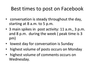 Best times to post on Facebook conversation is steady throughout the day, starting at 8 a.m. to 5 p.m.  3 main spikes in  post activity: 11 a.m., 3 p.m. and 8 p.m.  during the week ( peak time is 3 pm) lowest day for conversation is Sunday highest volume of posts occurs on Monday highest volume of comments occurs on Wednesday. 