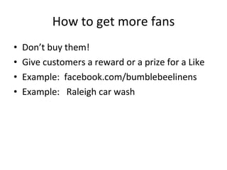 How to get more fans Don’t buy them! Give customers a reward or a prize for a Like Example:  facebook.com/bumblebeelinens Example:  Raleigh car wash 