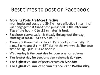 Best times to post on Facebook Morning Posts Are More Effective morning brand posts are 39.7% more effective in terms of user engagement than those published in the afternoon.  Top of the hour (:0 to :15 minutes) is best. Facebook conversation is steady throughout the day, starting at 8 a.m. EST to 5 p.m. PST. There are three main spikes in Facebook post activity: 11 a.m., 3 p.m. and 8 p.m. EST during the workweek. The peak time being 3 p.m. EST or noon PST. Wednesday is the peak day for conversation volume. The  lowest  day for conversation volume is  Sunday . The  highest  volume of posts occurs on  Monday . The  highest  volume of comments occurs on  Wednesday . 