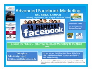 Advanced Facebook Marketing
ASU SBTDC Seminar
Tuesday, September 24th, 1-4 pm Mountain Home
Beyond the “Likes”…Take Your Facebook Marketing to the NEXT 
Level 
To Register:
Call: (870) 972‐3517
Email: asusbtdc@astate.edu
$35 per person ($25 Mountain Home & Norfork
Lake Chamber members, $20 ASU‐MH faculty, 
staff and students)
Baxter County Library
300 Library Hill Road, 
Mountain Home, AR
 