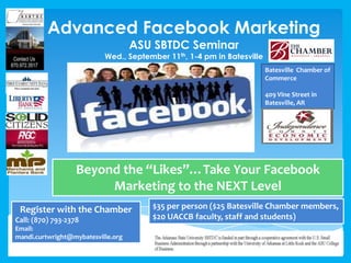 Advanced Facebook Marketing
ASU SBTDC Seminar
Wed., September 11th, 1-4 pm in Batesville
Beyond the “Likes”…Take Your Facebook
Marketing to the NEXT Level
Register with the Chamber
Call: (870) 793-2378
Email:
mandi.curtwright@mybatesville.org
$35 per person ($25 Batesville Chamber members,
$20 UACCB faculty, staff and students)
Batesville Chamber of
Commerce
409 Vine Street in
Batesville, AR
 