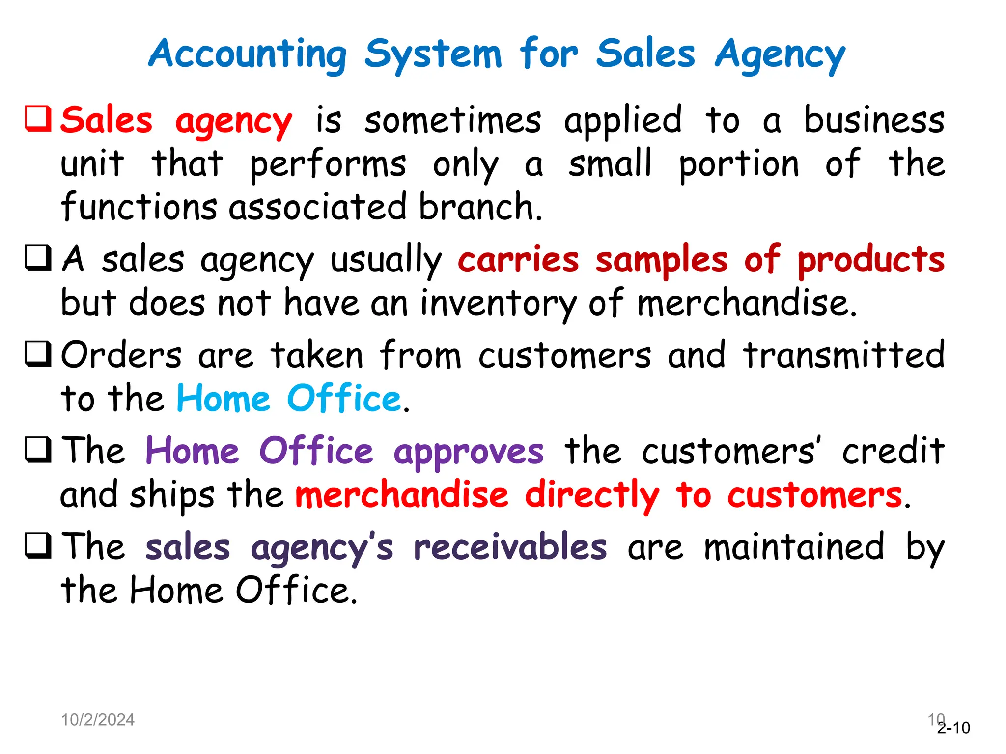 2-10
Accounting System for Sales Agency
10/2/2024 10
Sales agency is sometimes applied to a business
unit that performs only a small portion of the
functions associated branch.
A sales agency usually carries samples of products
but does not have an inventory of merchandise.
Orders are taken from customers and transmitted
to the Home Office.
The Home Office approves the customers’ credit
and ships the merchandise directly to customers.
The sales agency’s receivables are maintained by
the Home Office.
 