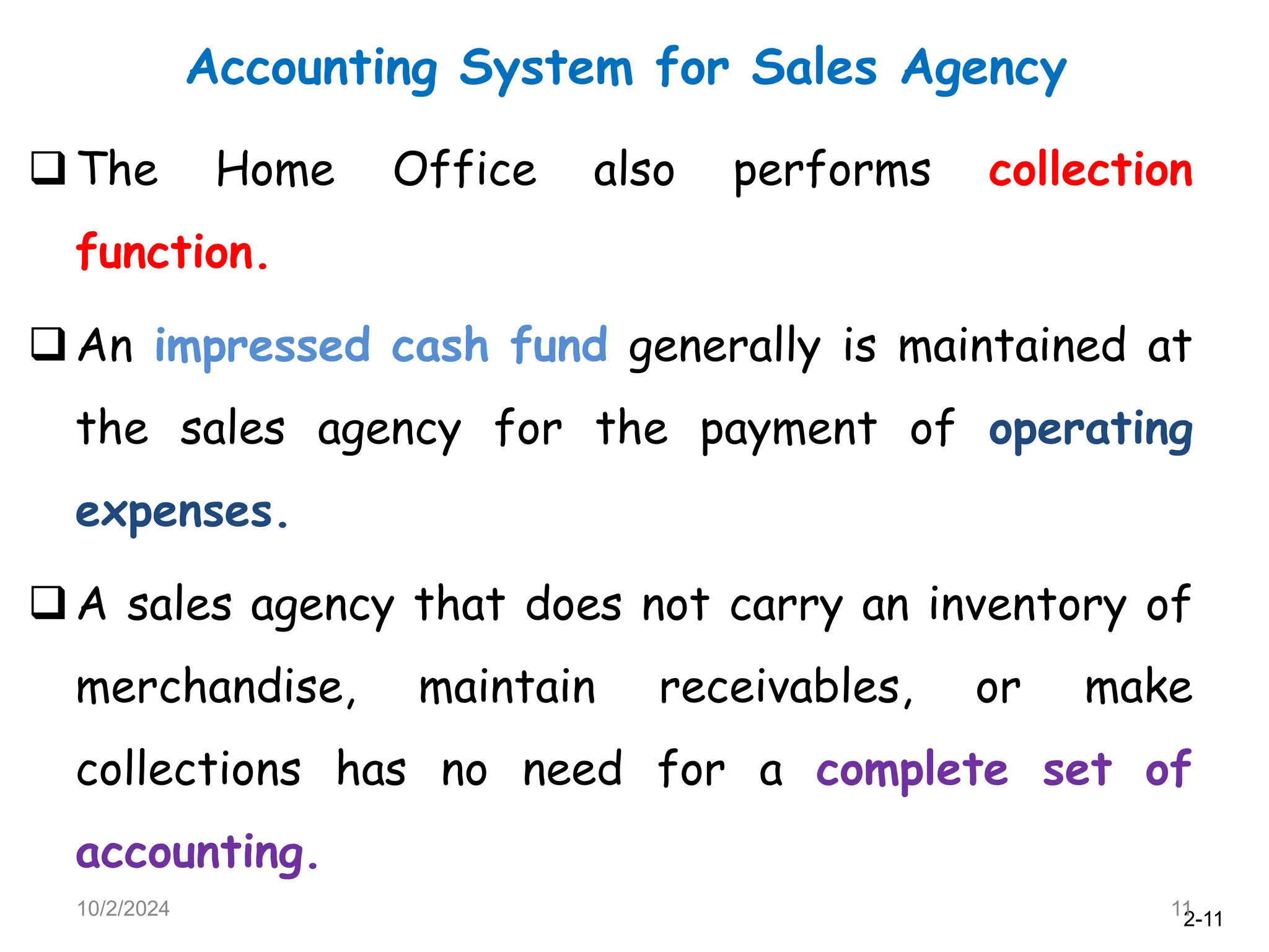 2-11
Accounting System for Sales Agency
10/2/2024 11
The Home Office also performs collection
function.
An impressed cash fund generally is maintained at
the sales agency for the payment of operating
expenses.
A sales agency that does not carry an inventory of
merchandise, maintain receivables, or make
collections has no need for a complete set of
accounting.
 