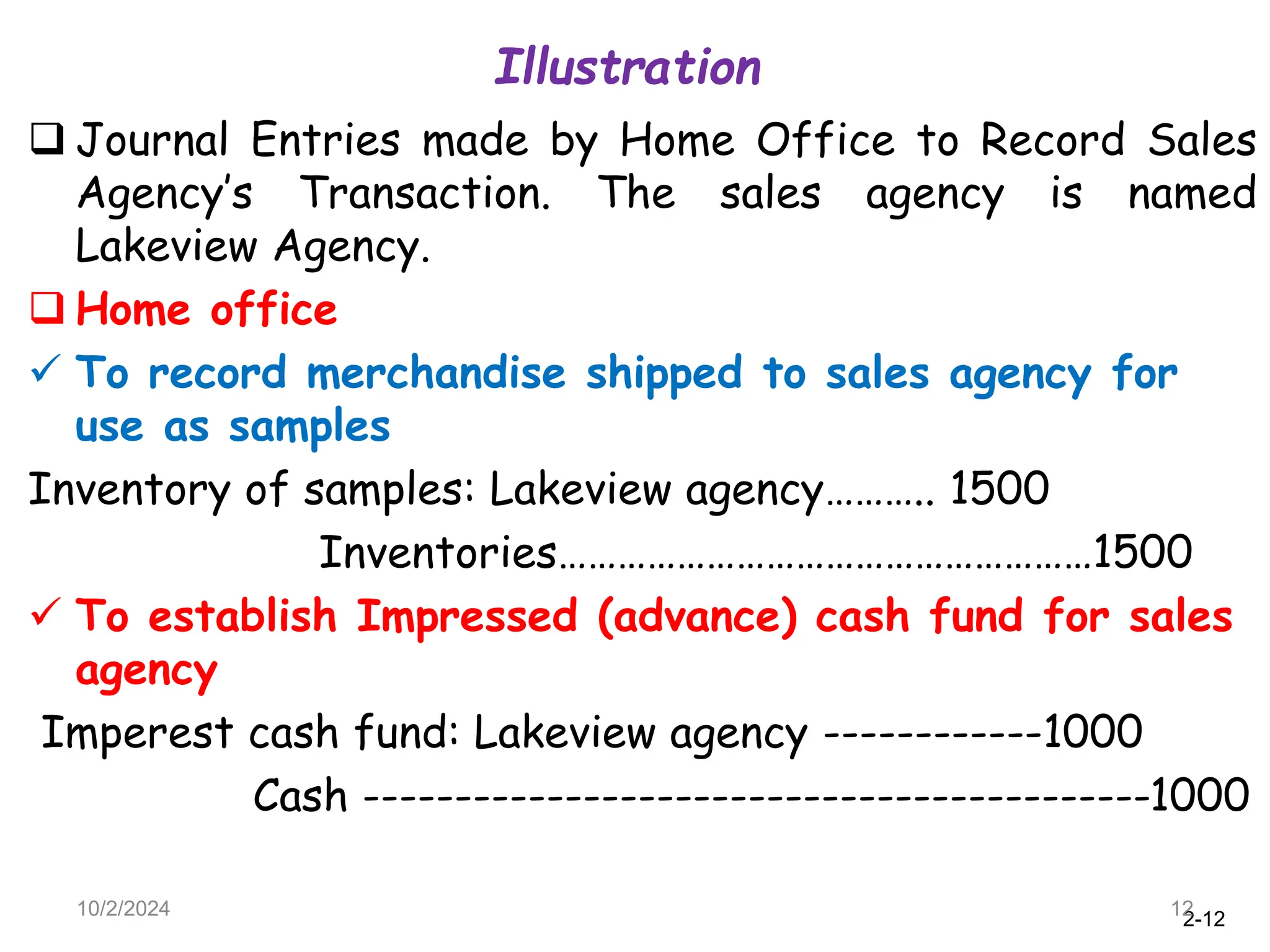 2-12
Illustration
10/2/2024 12
 Journal Entries made by Home Office to Record Sales
Agency’s Transaction. The sales agency is named
Lakeview Agency.
 Home office
 To record merchandise shipped to sales agency for
use as samples
Inventory of samples: Lakeview agency……….. 1500
Inventories………………………………………………1500
 To establish Impressed (advance) cash fund for sales
agency
Imperest cash fund: Lakeview agency ------------1000
Cash -------------------------------------------1000
 
