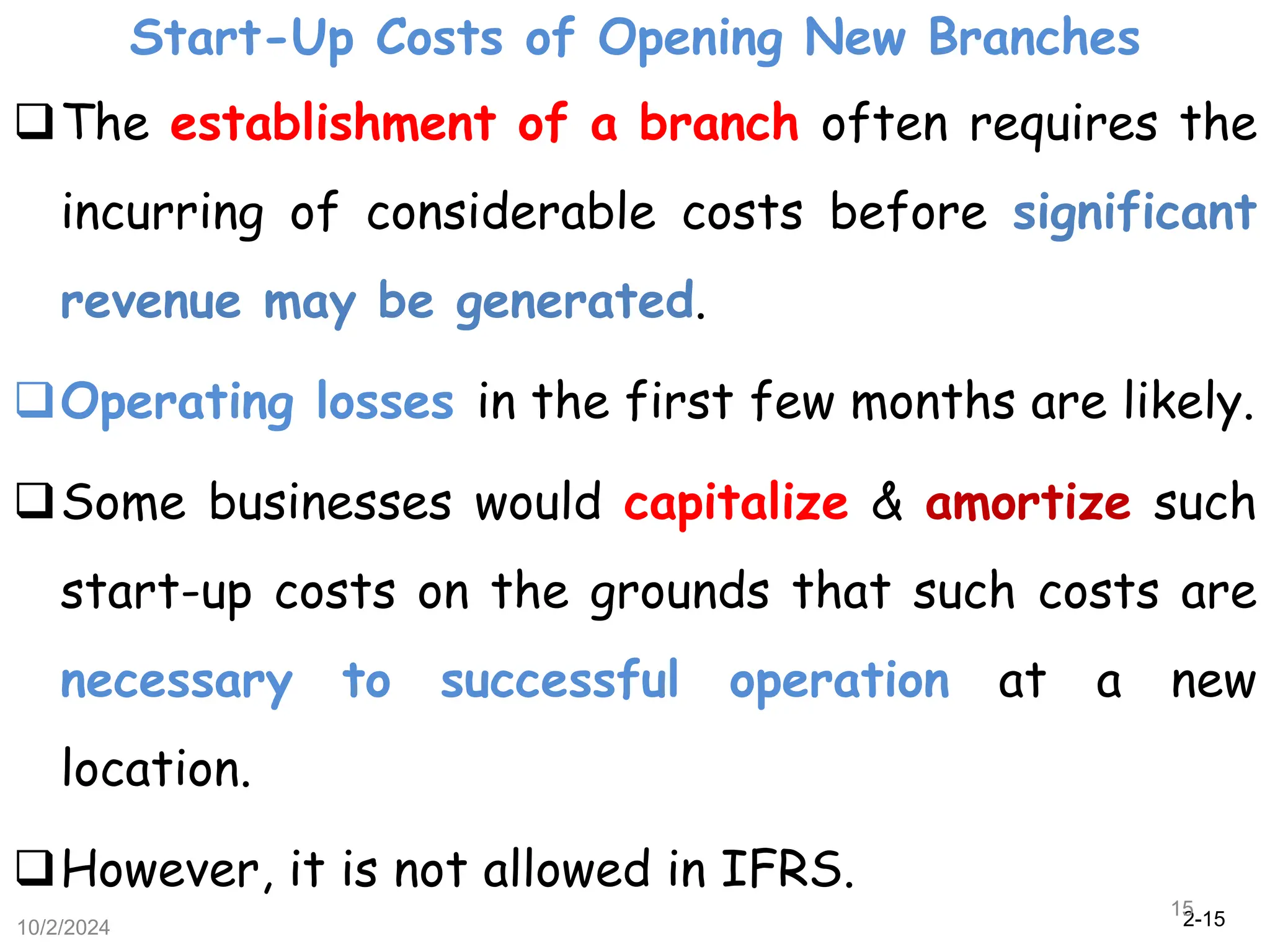 2-15
Start-Up Costs of Opening New Branches
10/2/2024
15
The establishment of a branch often requires the
incurring of considerable costs before significant
revenue may be generated.
Operating losses in the first few months are likely.
Some businesses would capitalize & amortize such
start-up costs on the grounds that such costs are
necessary to successful operation at a new
location.
However, it is not allowed in IFRS.
 