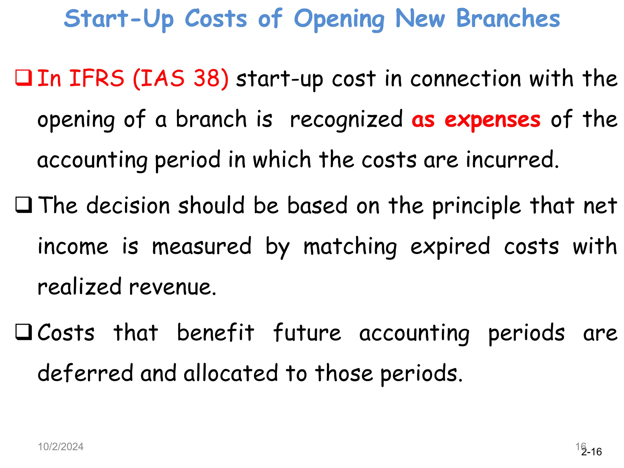 2-16
Start-Up Costs of Opening New Branches
10/2/2024 16
In IFRS (IAS 38) start-up cost in connection with the
opening of a branch is recognized as expenses of the
accounting period in which the costs are incurred.
The decision should be based on the principle that net
income is measured by matching expired costs with
realized revenue.
Costs that benefit future accounting periods are
deferred and allocated to those periods.
 