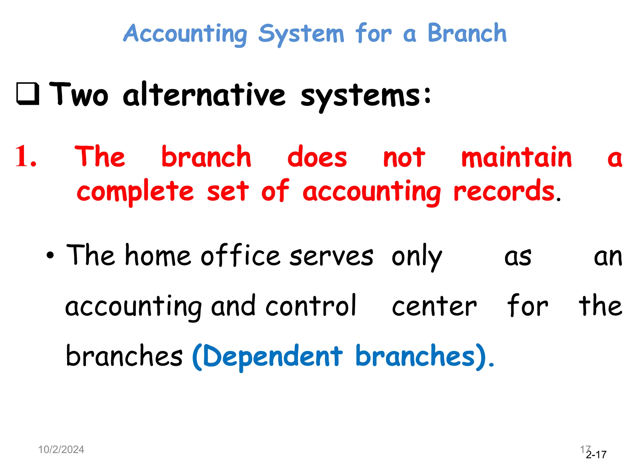 2-17
Accounting System for a Branch
10/2/2024 17
 Two alternative systems:
1. The branch does not maintain a
complete set of accounting records.
• The home office serves only as an
accounting and control center for the
branches (Dependent branches).
 