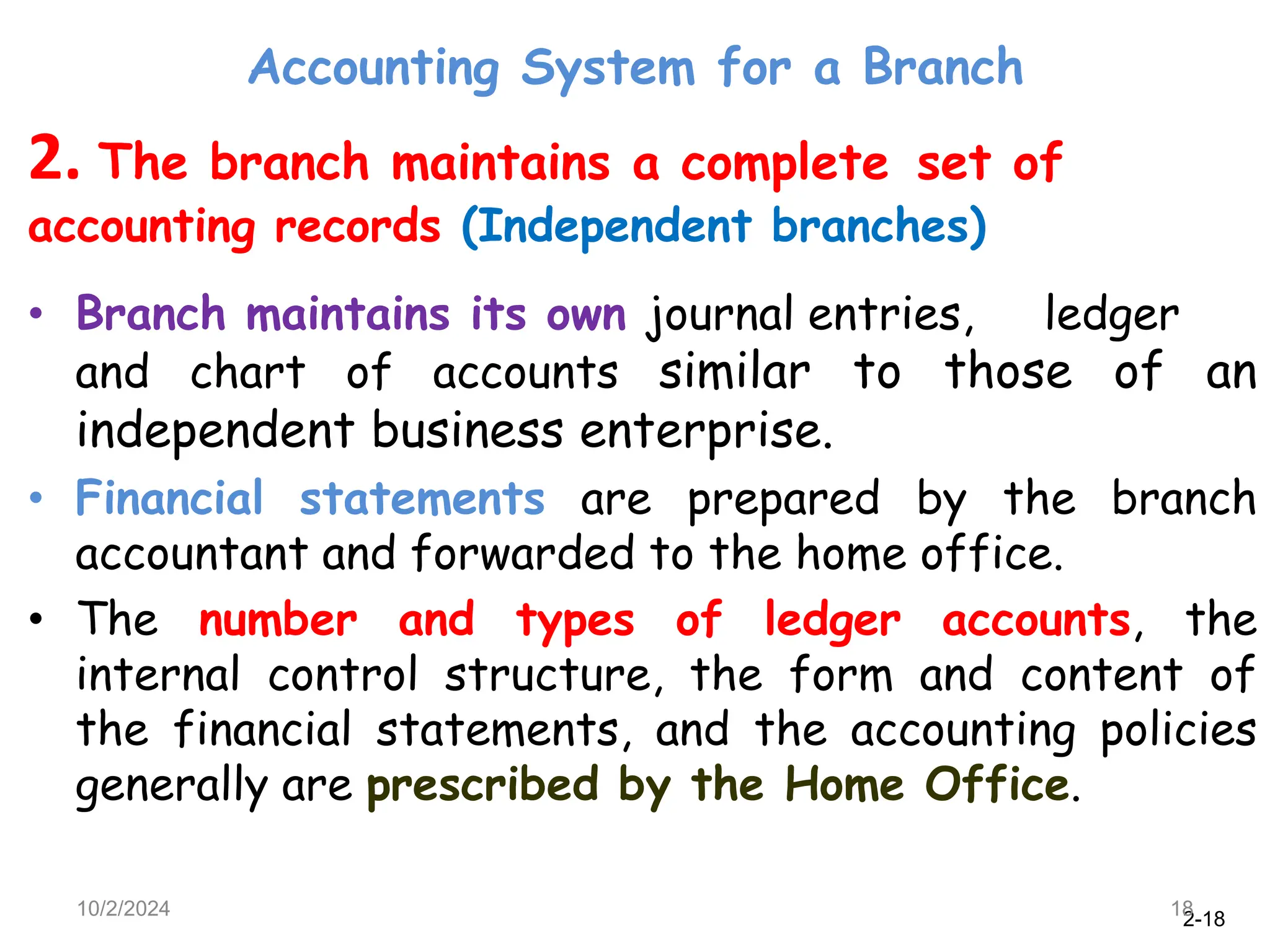 2-18
Accounting System for a Branch
10/2/2024 18
2. The branch maintains a complete set of
accounting records (Independent branches)
• Branch maintains its own journal entries, ledger
and chart of accounts similar to those of an
independent business enterprise.
• Financial statements are prepared by the branch
accountant and forwarded to the home office.
• The number and types of ledger accounts, the
internal control structure, the form and content of
the financial statements, and the accounting policies
generally are prescribed by the Home Office.
 
