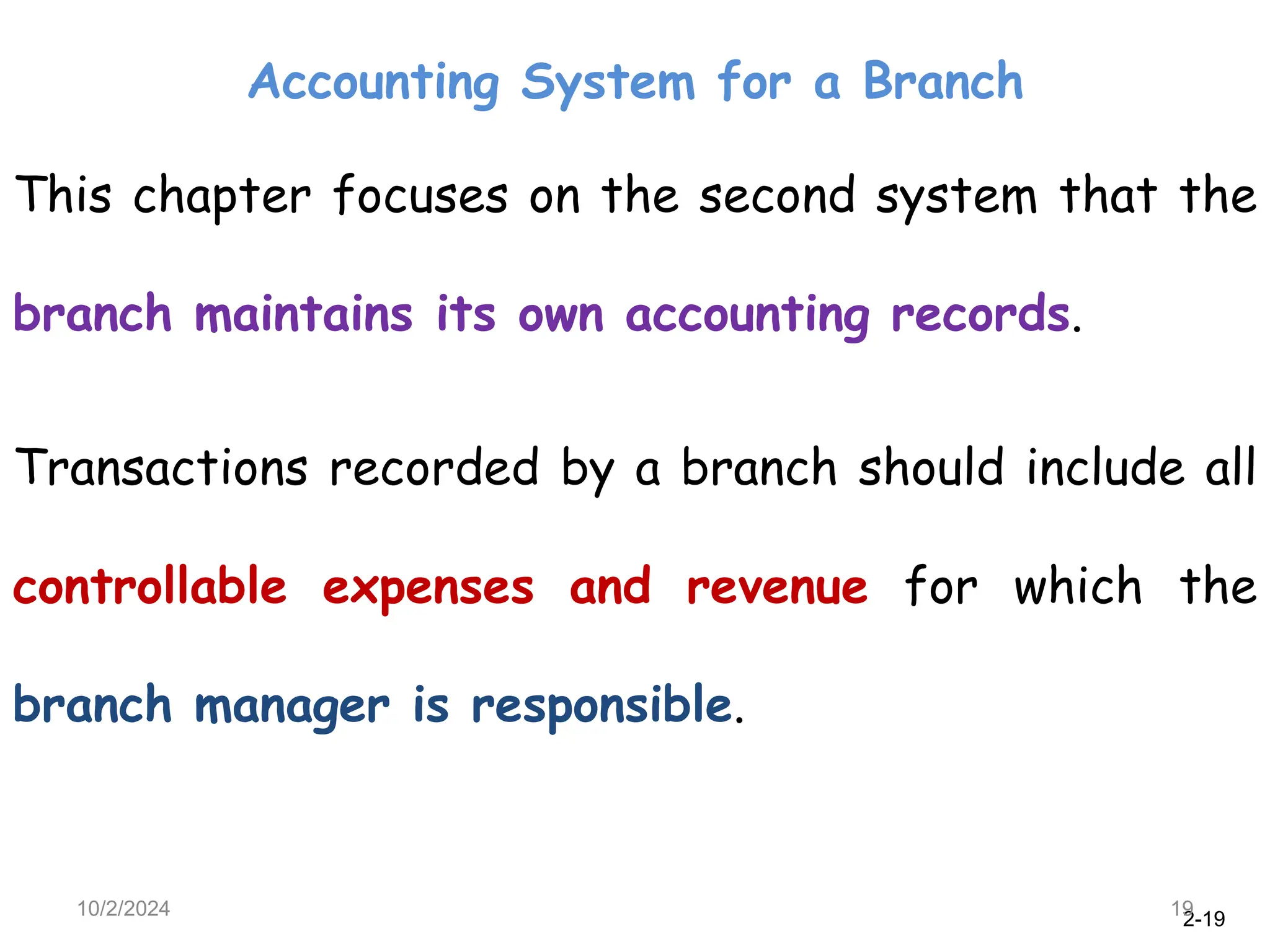 2-19
Accounting System for a Branch
10/2/2024 19
This chapter focuses on the second system that the
branch maintains its own accounting records.
Transactions recorded by a branch should include all
controllable expenses and revenue for which the
branch manager is responsible.
 