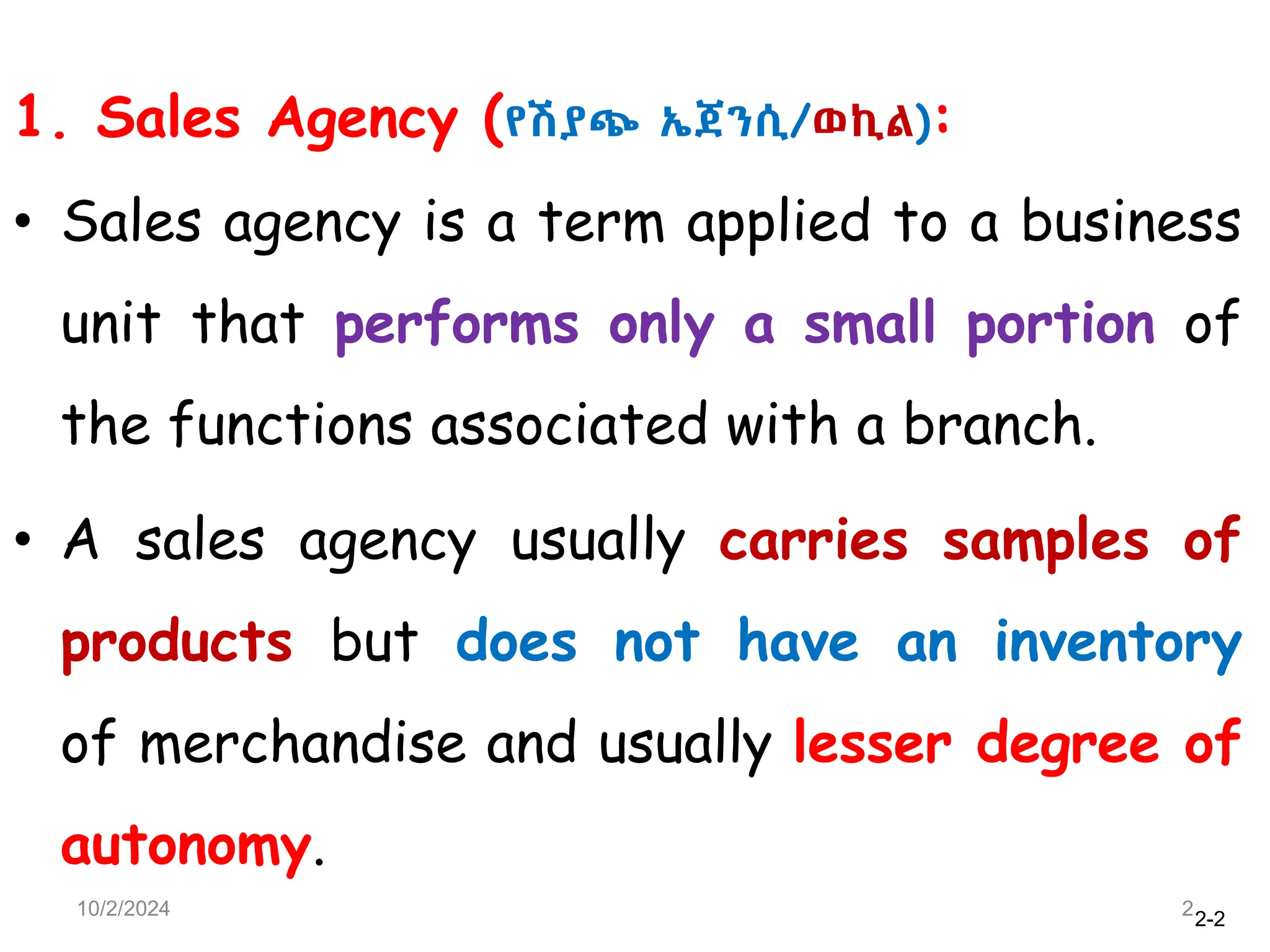 2-2
1. Sales Agency (የሽያጭ ኤጀንሲ/ወኪል):
• Sales agency is a term applied to a business
unit that performs only a small portion of
the functions associated with a branch.
• A sales agency usually carries samples of
products but does not have an inventory
of merchandise and usually lesser degree of
autonomy.
10/2/2024 2
 