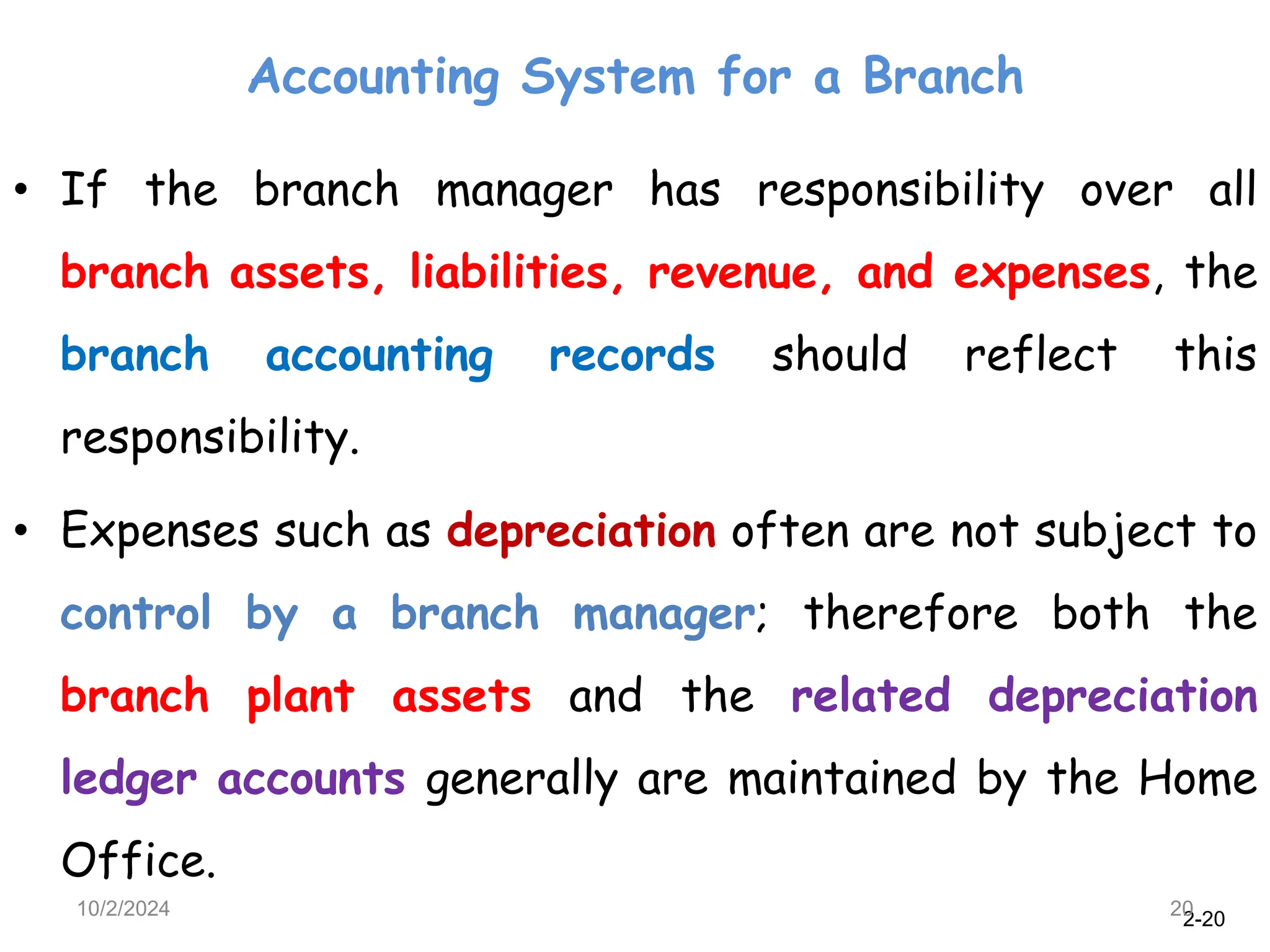 2-20
Accounting System for a Branch
10/2/2024 20
• If the branch manager has responsibility over all
branch assets, liabilities, revenue, and expenses, the
branch accounting records should reflect this
responsibility.
• Expenses such as depreciation often are not subject to
control by a branch manager; therefore both the
branch plant assets and the related depreciation
ledger accounts generally are maintained by the Home
Office.
 
