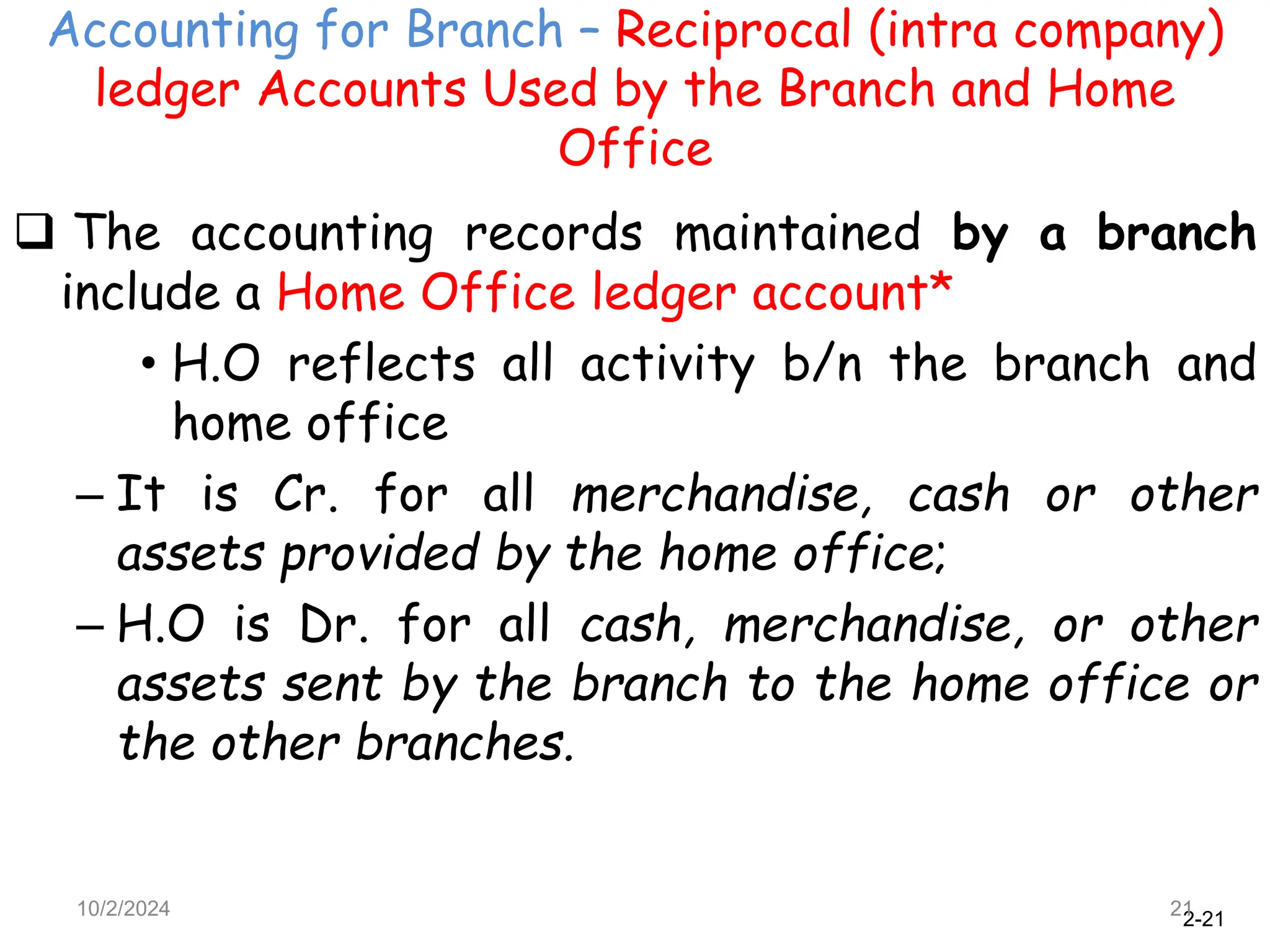2-21
Accounting for Branch – Reciprocal (intra company)
ledger Accounts Used by the Branch and Home
Office
10/2/2024 21
 The accounting records maintained by a branch
include a Home Office ledger account*
• H.O reflects all activity b/n the branch and
home office
– It is Cr. for all merchandise, cash or other
assets provided by the home office;
– H.O is Dr. for all cash, merchandise, or other
assets sent by the branch to the home office or
the other branches.
 