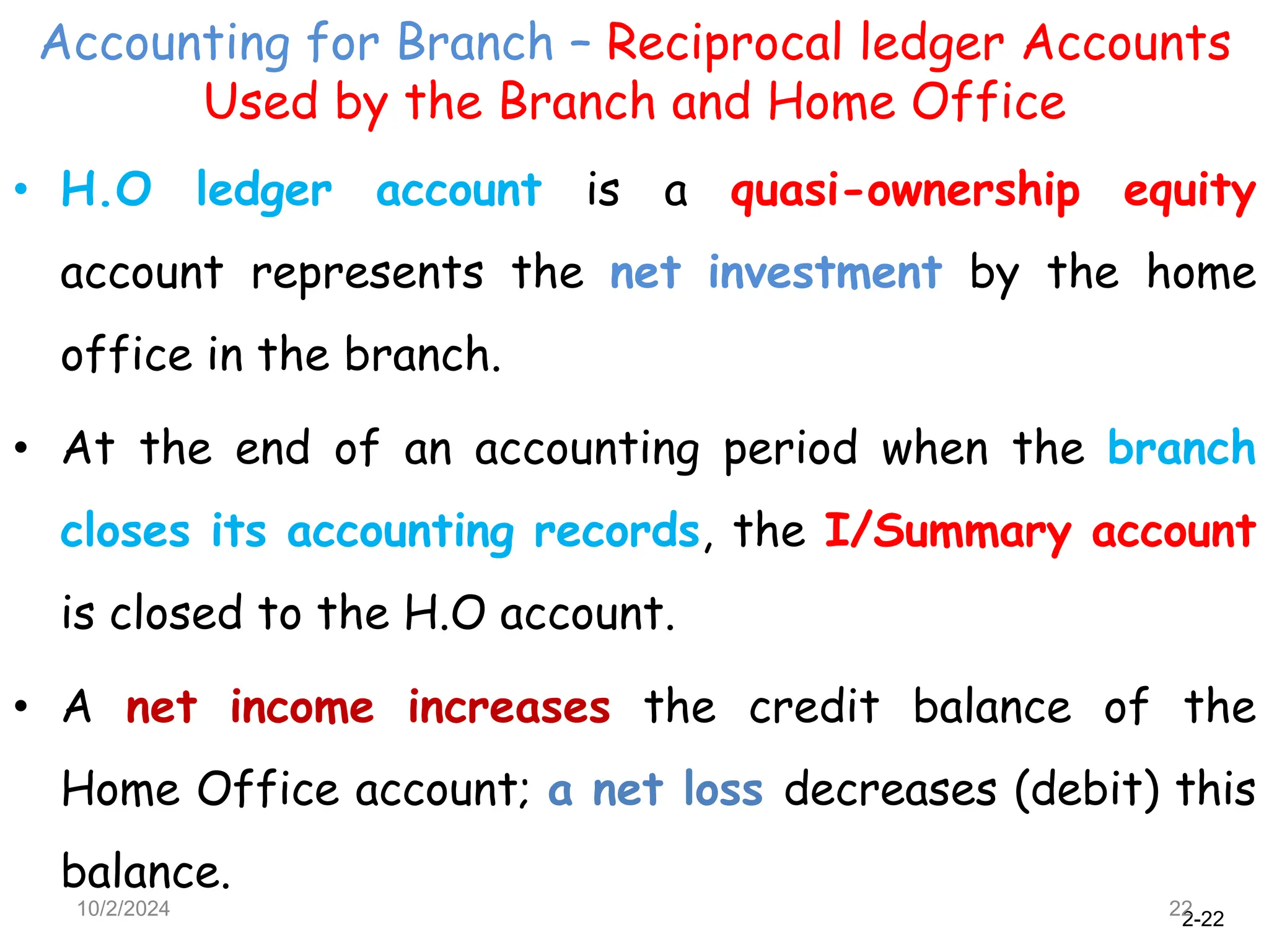 2-22
Accounting for Branch – Reciprocal ledger Accounts
Used by the Branch and Home Office
10/2/2024 22
• H.O ledger account is a quasi-ownership equity
account represents the net investment by the home
office in the branch.
• At the end of an accounting period when the branch
closes its accounting records, the I/Summary account
is closed to the H.O account.
• A net income increases the credit balance of the
Home Office account; a net loss decreases (debit) this
balance.
 
