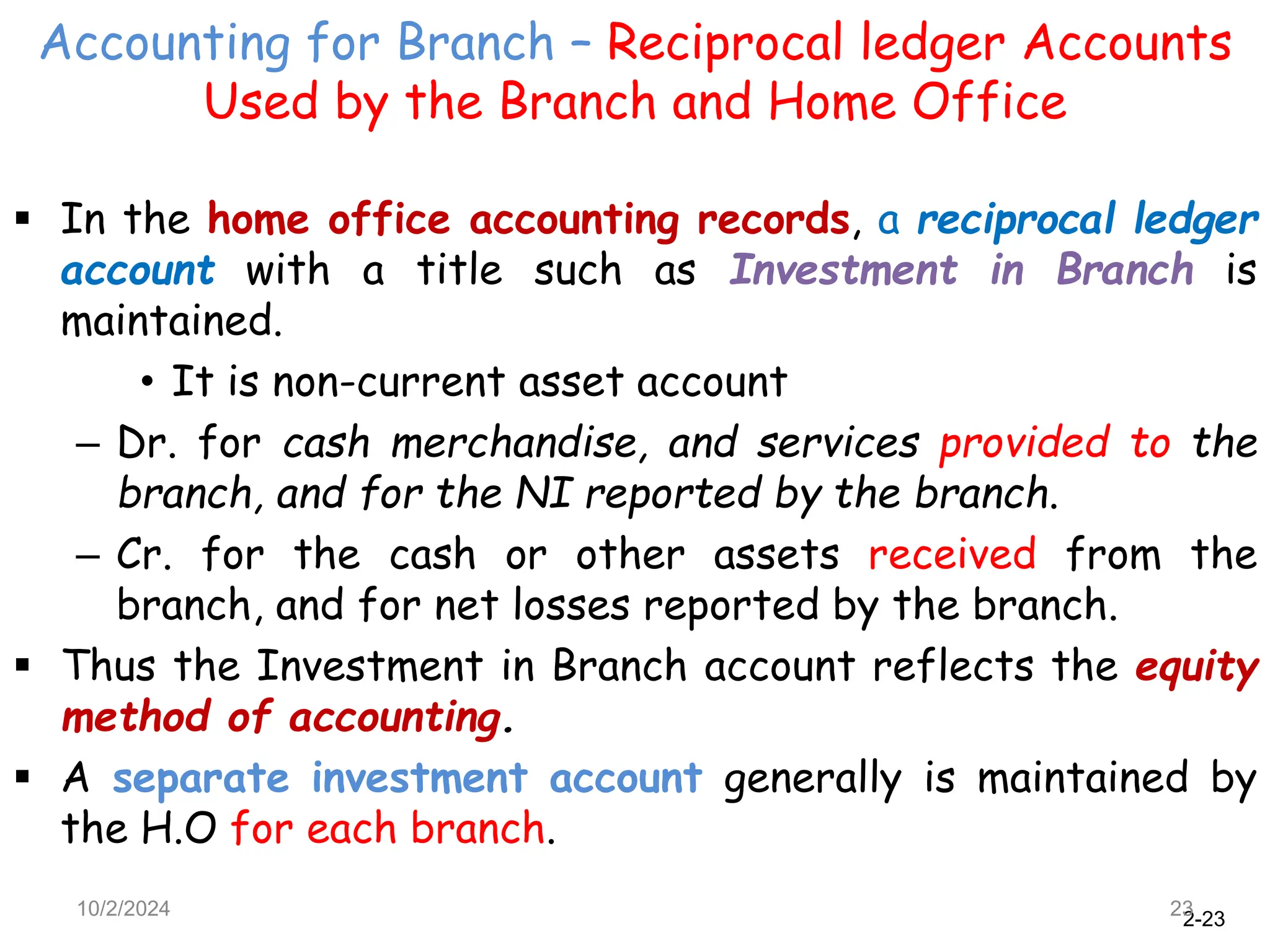 2-23
Accounting for Branch – Reciprocal ledger Accounts
Used by the Branch and Home Office
10/2/2024 23
 In the home office accounting records, a reciprocal ledger
account with a title such as Investment in Branch is
maintained.
• It is non-current asset account
– Dr. for cash merchandise, and services provided to the
branch, and for the NI reported by the branch.
– Cr. for the cash or other assets received from the
branch, and for net losses reported by the branch.
 Thus the Investment in Branch account reflects the equity
method of accounting.
 A separate investment account generally is maintained by
the H.O for each branch.
 