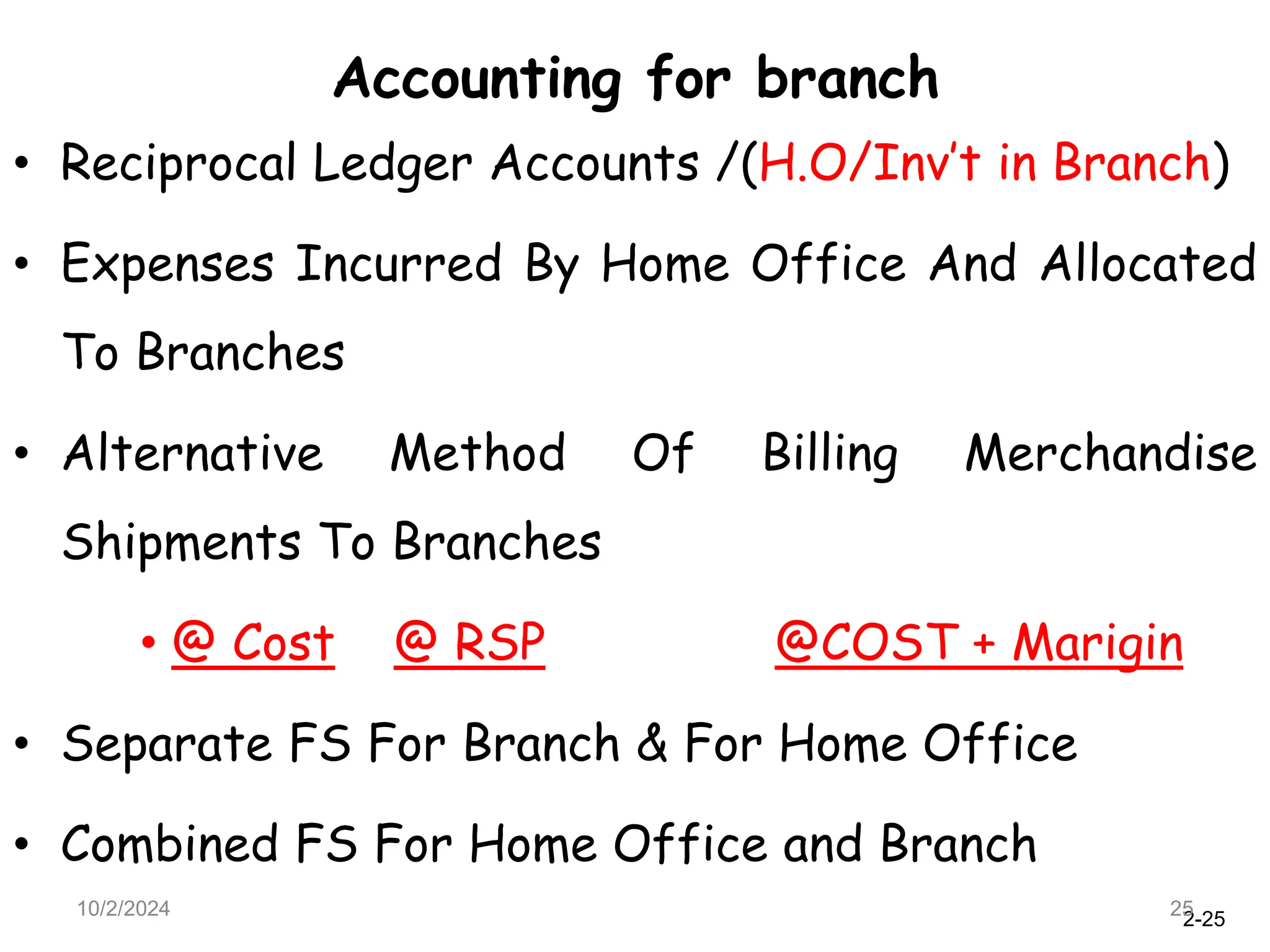 2-25
Accounting for branch
10/2/2024 25
• Reciprocal Ledger Accounts /(H.O/Inv’t in Branch)
• Expenses Incurred By Home Office And Allocated
To Branches
• Alternative Method Of Billing Merchandise
Shipments To Branches
• @ Cost @ RSP @COST + Marigin
• Separate FS For Branch & For Home Office
• Combined FS For Home Office and Branch
 