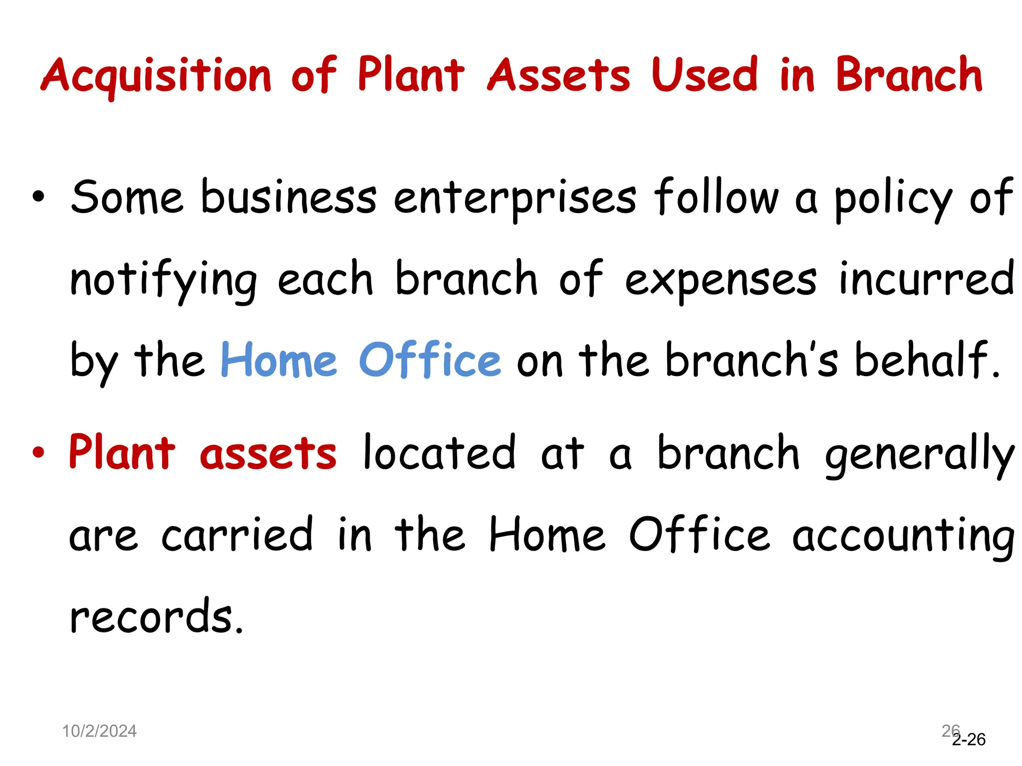 2-26
Acquisition of Plant Assets Used in Branch
10/2/2024 26
• Some business enterprises follow a policy of
notifying each branch of expenses incurred
by the Home Office on the branch’s behalf.
• Plant assets located at a branch generally
are carried in the Home Office accounting
records.
 