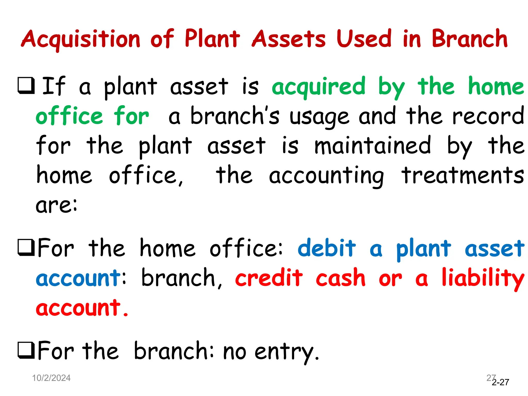 2-27
Acquisition of Plant Assets Used in Branch
10/2/2024 27
 If a plant asset is acquired by the home
office for a branch’s usage and the record
for the plant asset is maintained by the
home office, the accounting treatments
are:
For the home office: debit a plant asset
account: branch, credit cash or a liability
account.
For the branch: no entry.
 
