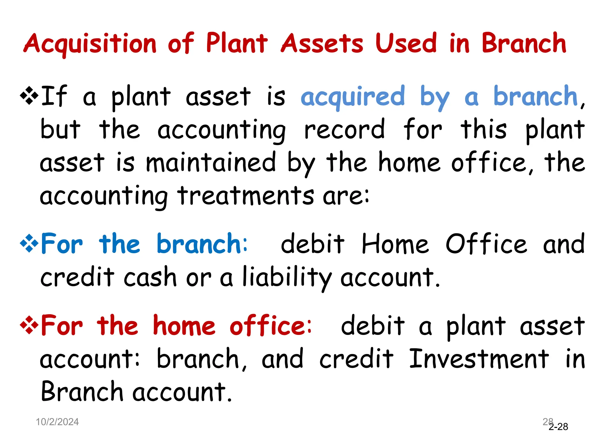 2-28
Acquisition of Plant Assets Used in Branch
10/2/2024 28
If a plant asset is acquired by a branch,
but the accounting record for this plant
asset is maintained by the home office, the
accounting treatments are:
For the branch: debit Home Office and
credit cash or a liability account.
For the home office: debit a plant asset
account: branch, and credit Investment in
Branch account.
 