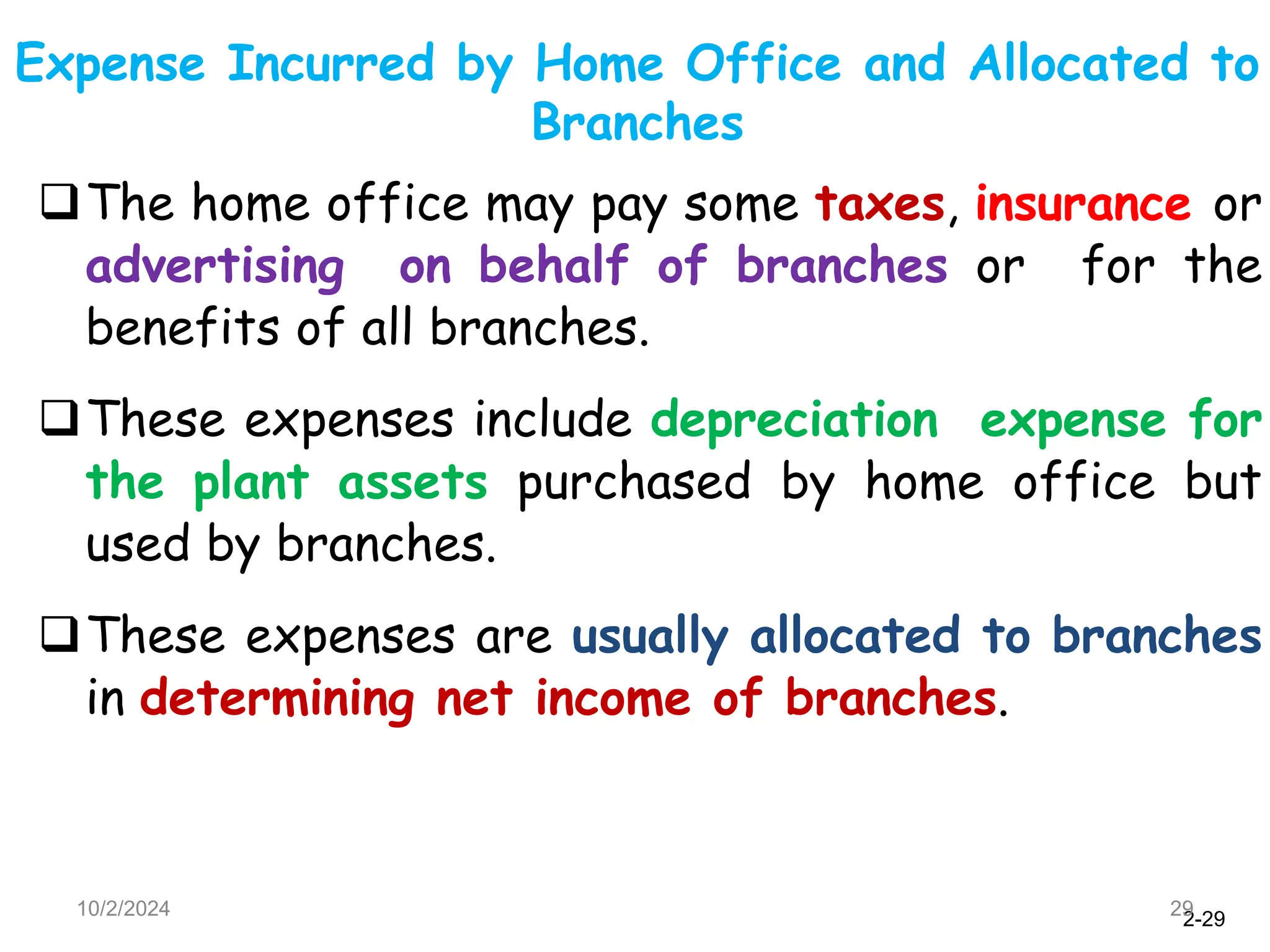2-29
Expense Incurred by Home Office and Allocated to
Branches
10/2/2024 29
The home office may pay some taxes, insurance or
advertising on behalf of branches or for the
benefits of all branches.
These expenses include depreciation expense for
the plant assets purchased by home office but
used by branches.
These expenses are usually allocated to branches
in determining net income of branches.
 