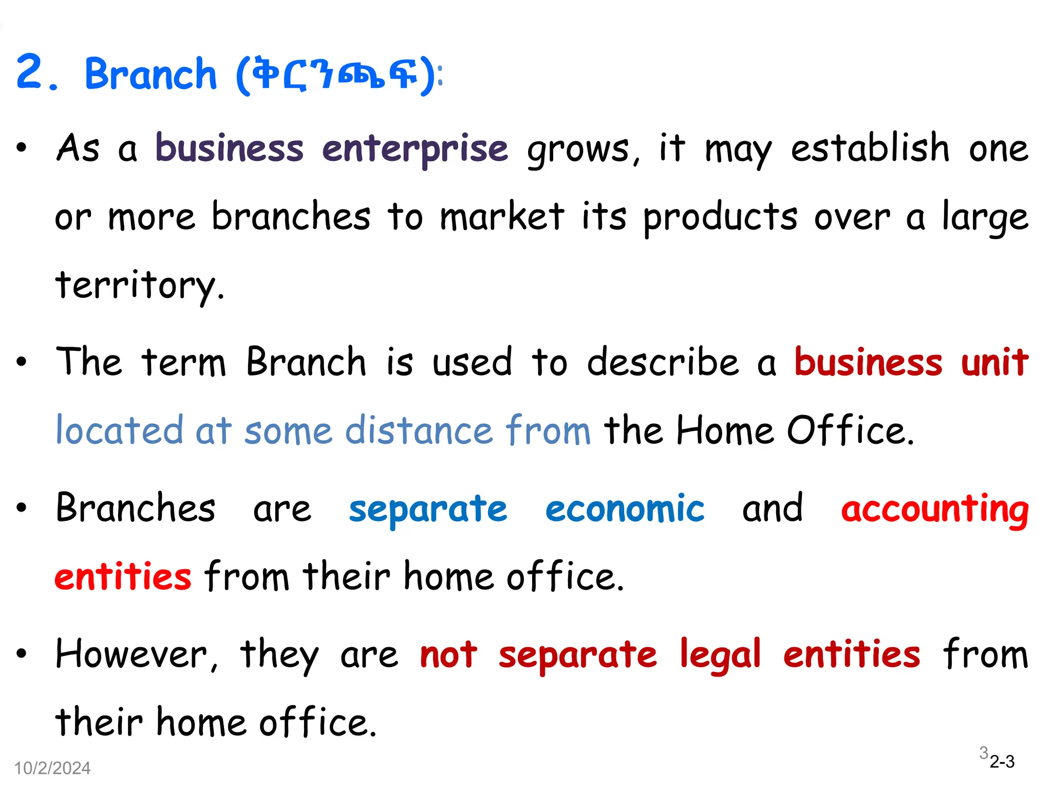 2-3
2. Branch (ቅርንጫፍ):
• As a business enterprise grows, it may establish one
or more branches to market its products over a large
territory.
• The term Branch is used to describe a business unit
located at some distance from the Home Office.
• Branches are separate economic and accounting
entities from their home office.
• However, they are not separate legal entities from
their home office.
10/2/2024
3
 