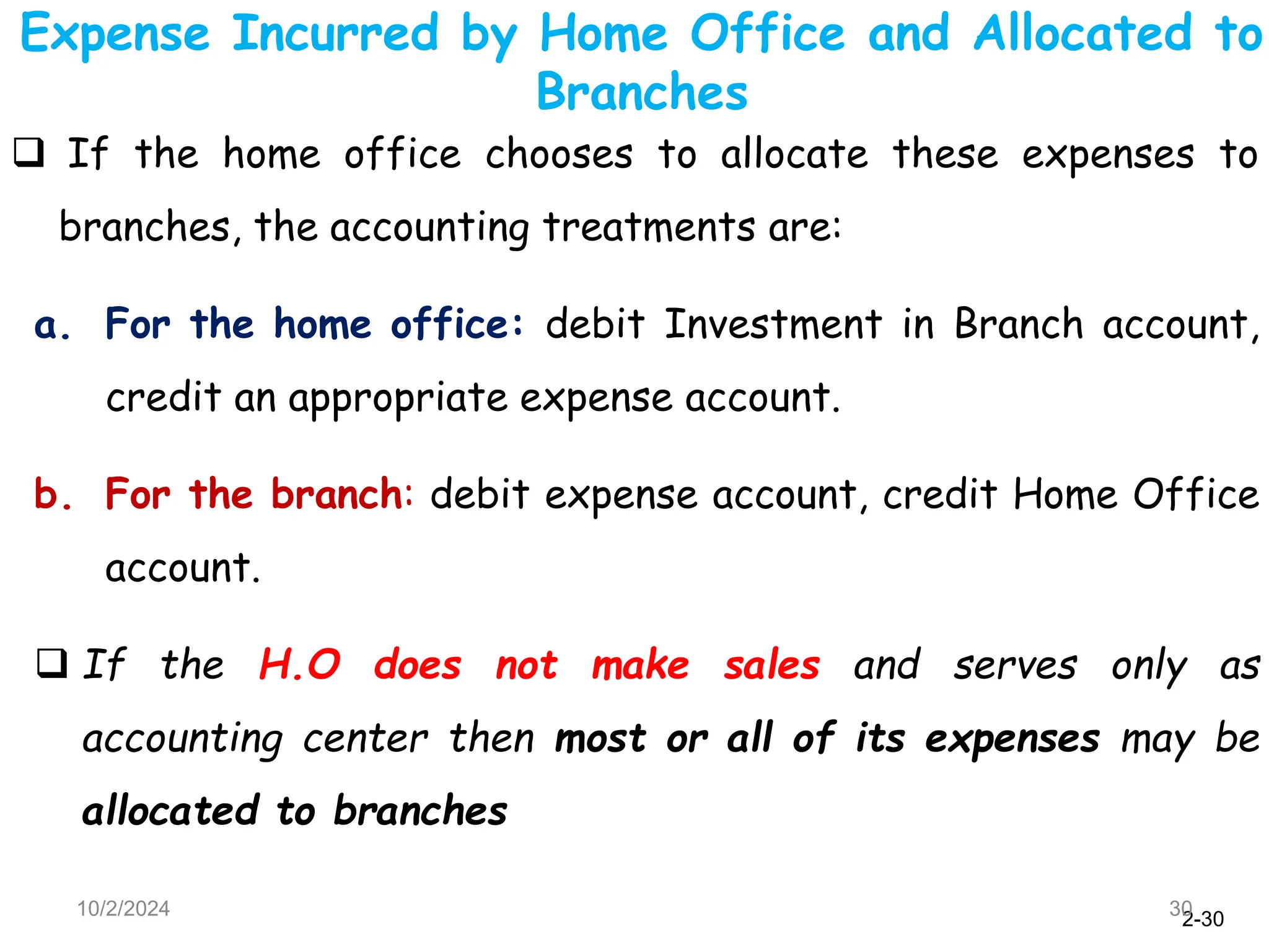 2-30
Expense Incurred by Home Office and Allocated to
Branches
10/2/2024 30
 If the home office chooses to allocate these expenses to
branches, the accounting treatments are:
a. For the home office: debit Investment in Branch account,
credit an appropriate expense account.
b. For the branch: debit expense account, credit Home Office
account.
 If the H.O does not make sales and serves only as
accounting center then most or all of its expenses may be
allocated to branches
 